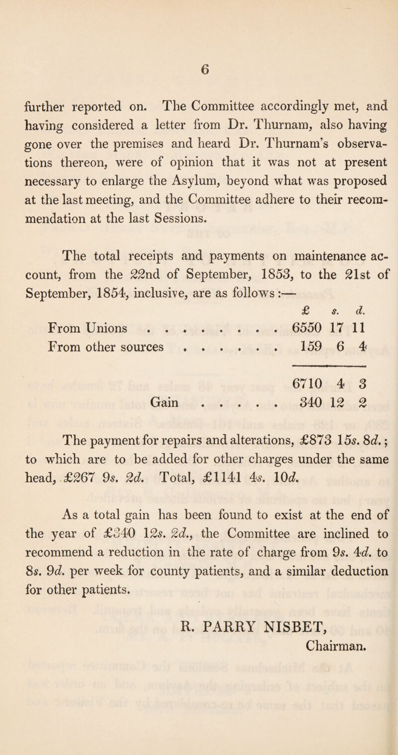 further reported on. The Committee accordingly met, and having considered a letter from Dr. Thurnam, also having gone over the premises and heard Dr. Thurnam’s observa¬ tions thereon, were of opinion that it was not at present necessary to enlarge the Asylum, beyond what was proposed at the last meeting, and the Committee adhere to their recom¬ mendation at the last Sessions. The total receipts and payments on maintenance ac¬ count, from the 22nd of September, 1853, to the ^Ist of September, 1854, inclusive, are as follows :— £ s. d. From Unions .. 6550 17 11 From other sources. 159 6 4 6710 4 3 Gain. 340 12 2 The payment for repairs and alterations, £873 15^. 8d,; to which are to be added for other charges under the same head, £267 9s. 2d. Total, £1141 4^. \0d. As a total gain has been found to exist at the end of the year of £340 I2s. 2d.f the Committee are inclined to recommend a reduction in the rate of charge from 9^. dd. to 8^. 9d. per week for county patients, and a similar deduction for other patients. II. PARRY NISBET, Chairman.