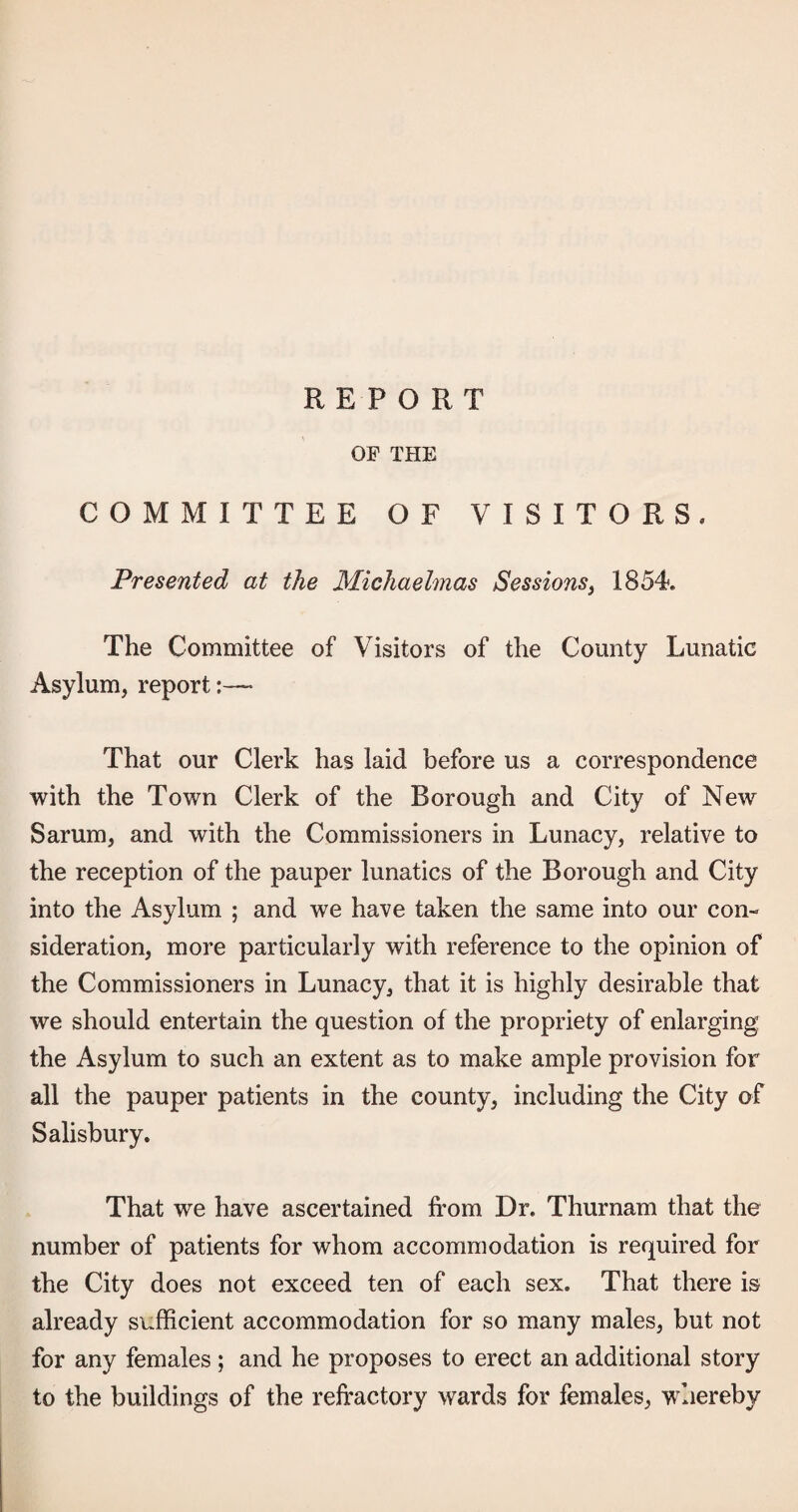 OF THE COMMITTEE OF VISITORS. Presented at the Michaelmas Sessions^ 1854. The Committee of Visitors of the County Lunatic Asylum, report:— That our Clerk has laid before us a correspondence with the Town Clerk of the Borough and City of New Sarum, and with the Commissioners in Lunacy, relative to the reception of the pauper lunatics of the Borough and City into the Asylum ; and we have taken the same into our con¬ sideration, more particularly with reference to the opinion of the Commissioners in Lunacy, that it is highly desirable that we should entertain the question of the propriety of enlarging the Asylum to such an extent as to make ample provision for all the pauper patients in the county, including the City of Salisbury, That we have ascertained from Dr. Thurnam that the number of patients for whom accommodation is required for the City does not exceed ten of each sex. That there is already sufficient accommodation for so many males, but not for any females ; and he proposes to erect an additional story to the buildings of the refractory wards for females, whereby