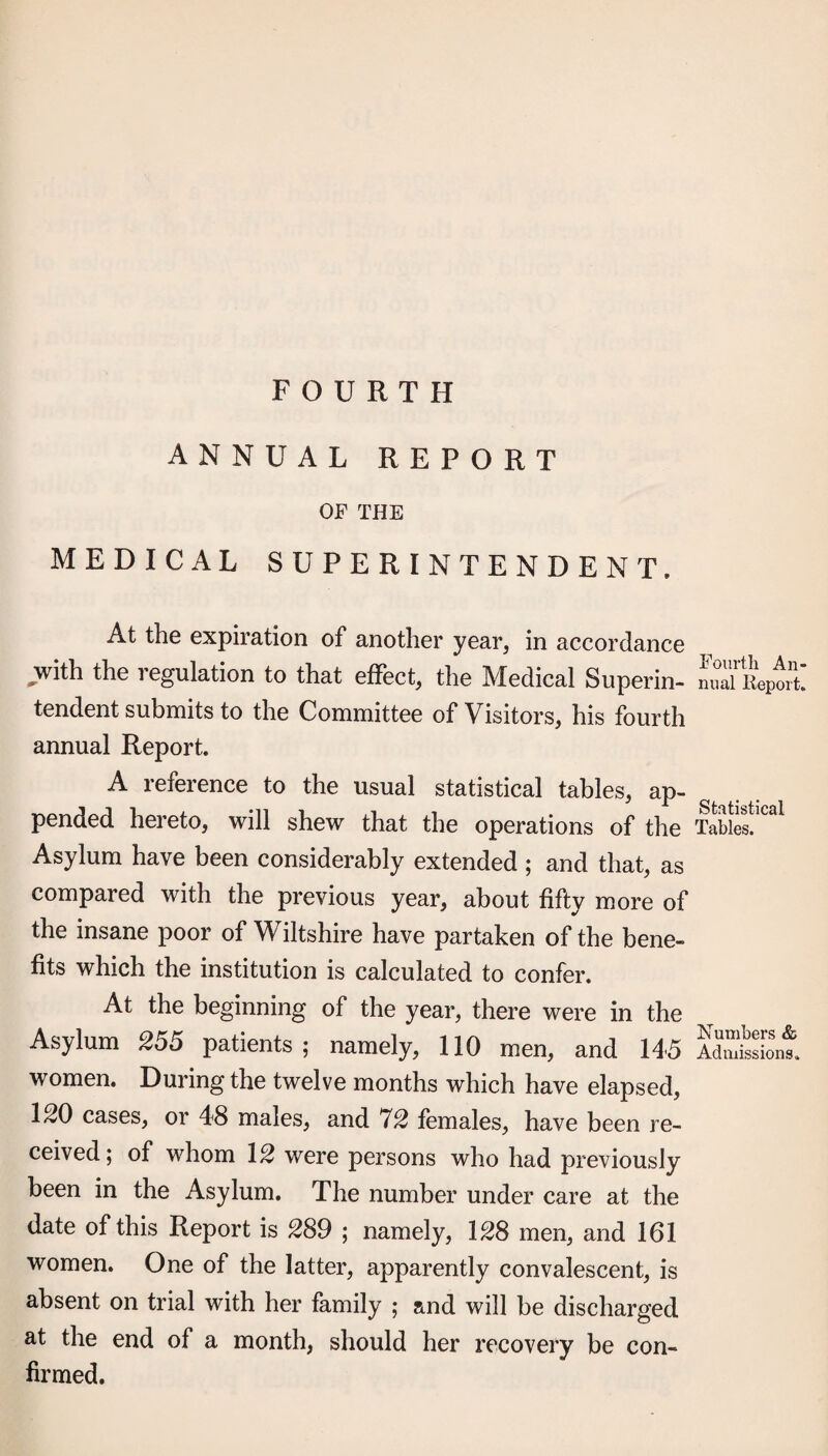 FOURTH ANNUAL REPORT OF THE MEDICAL SUPERINTENDENT. At the expiration of another year, in accordance ^ith the regulation to that eilect, the Medical Superin¬ tendent submits to the Committee of Visitors, his fourth annual Report. A reference to the usual statistical tables, ap- pended hereto, will shew that the operations of the Asylum have been considerably extended ; and that, as compared with the previous year, about fifty more of the insane poor of Wiltshire have partaken of the bene¬ fits which the institution is calculated to confer. At the beginning of the year, there were in the Asylum 255 patients ; namely, 110 men, and 1A5 women. During the twelve months which have elapsed, 1^0 cases, or 48 males, and 12 females, have been re¬ ceived; of whom \2 were persons who had previously been in the Asylum. The number under care at the date of this Report is 289 ; namely, \28 men, and 161 women. One of the latter, apparently convalescent, is absent on trial with her family ; and will be discharged at the end of a month, should her recovery be con¬ firmed. Fourth An¬ nual Report. Statistical Tables. Numbers & Admissions.