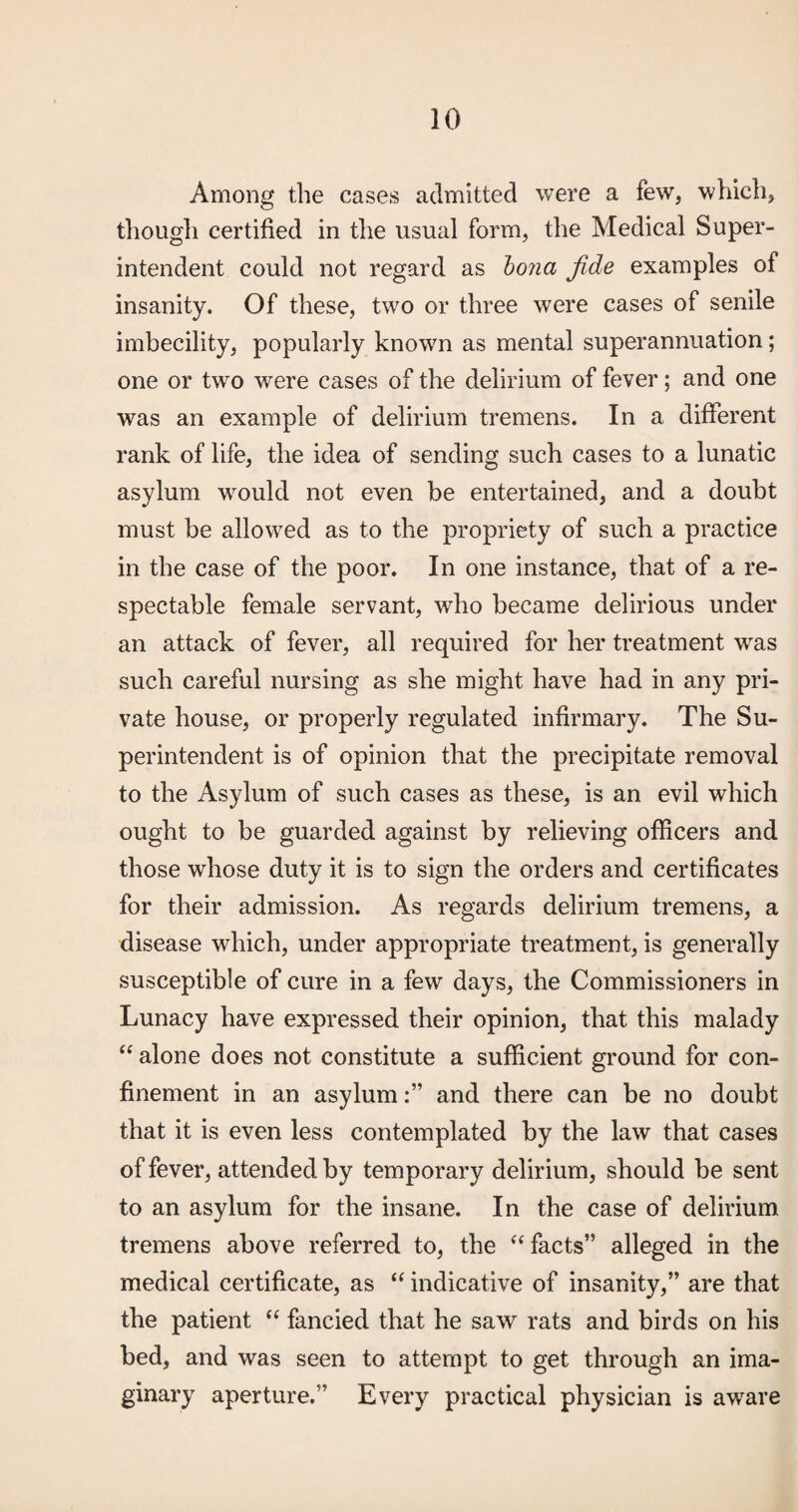 Among the cases admitted were a few, which, though certified in the usual form, the Medical Super¬ intendent could not regard as hona fide examples of insanity. Of these, tw^o or three were cases of senile imbecility, popularly known as mental superannuation; one or two were cases of the delirium of fever; and one was an example of delirium tremens. In a different rank of life, the idea of sending such cases to a lunatic asylum would not even be entertained, and a doubt must be allowed as to the propriety of such a practice in the case of the poor. In one instance, that of a re¬ spectable female servant, who became delirious under an attack of fever, all required for her treatment was such careful nursing as she might have had in any pri¬ vate house, or properly regulated infirmary. The Su¬ perintendent is of opinion that the precipitate removal to the Asylum of such cases as these, is an evil which ought to be guarded against by relieving officers and those whose duty it is to sign the orders and certificates for their admission. As regards delirium tremens, a disease which, under appropriate treatment, is generally susceptible of cure in a few days, the Commissioners in Lunacy have expressed their opinion, that this malady alone does not constitute a sufficient ground for con¬ finement in an asylumand there can be no doubt that it is even less contemplated by the law that cases of fever, attended by temporary delirium, should be sent to an asylum for the insane. In the case of delirium tremens above referred to, the ‘^facts’’ alleged in the medical certificate, as indicative of insanity,” are that the patient fancied that he saw rats and birds on his bed, and was seen to attempt to get through an ima¬ ginary aperture.” Every practical physician is aware