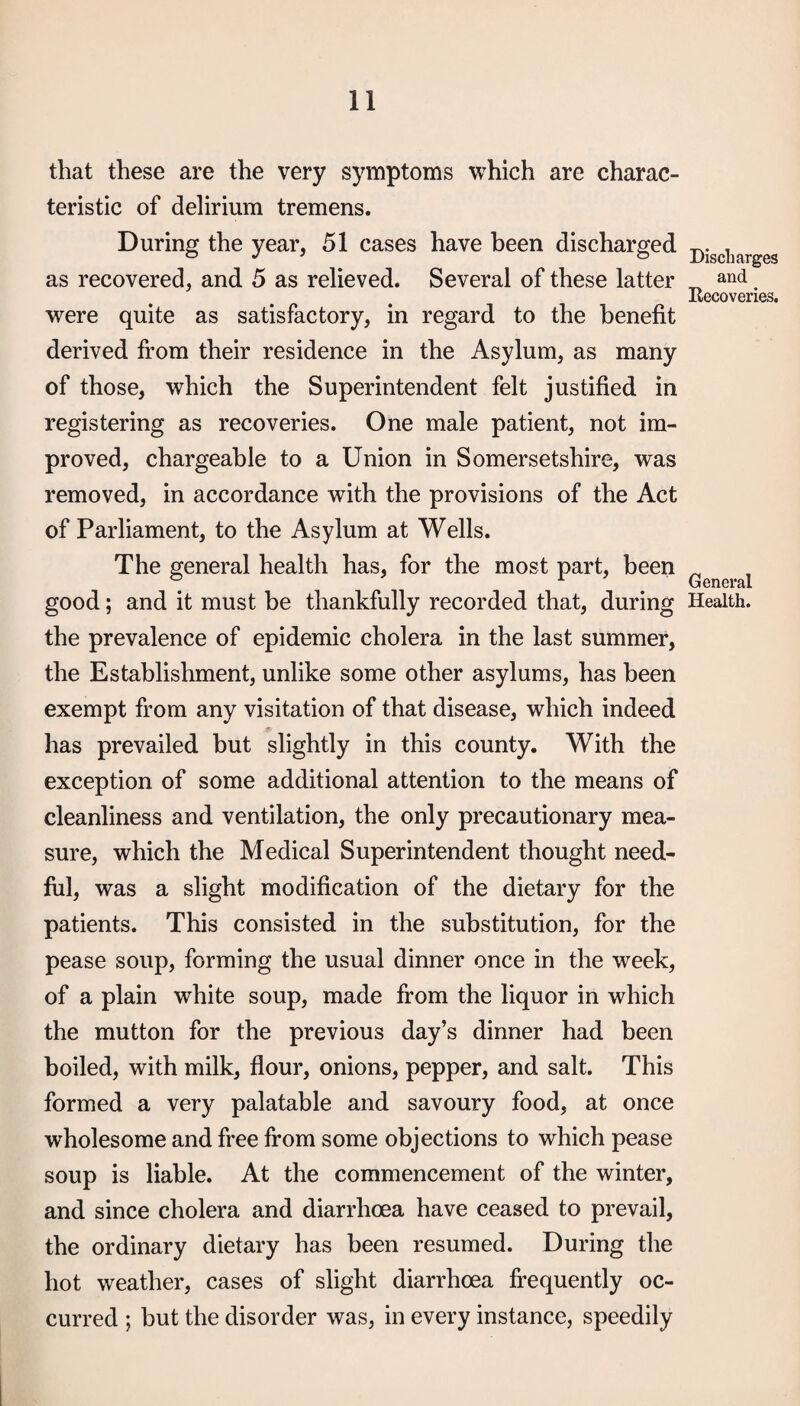 that these are the very symptoms which are charac¬ teristic of delirium tremens. During the year, 51 cases have been discharged as recovered, and 5 as relieved. Several of these latter were quite as satisfactory, in regard to the benefit derived from their residence in the Asylum, as many of those, which the Superintendent felt justified in registering as recoveries. One male patient, not im¬ proved, chargeable to a Union in Somersetshire, was removed, in accordance with the provisions of the Act of Parliament, to the Asylum at Wells. The general health has, for the most part, been good; and it must be thankfully recorded that, during the prevalence of epidemic cholera in the last summer, the Establishment, unlike some other asylums, has been exempt from any visitation of that disease, which indeed has prevailed but slightly in this county. With the exception of some additional attention to the means of cleanliness and ventilation, the only precautionary mea¬ sure, which the Medical Superintendent thought need¬ ful, was a slight modification of the dietary for the patients. This consisted in the substitution, for the pease soup, forming the usual dinner once in the week, of a plain white soup, made from the liquor in which the mutton for the previous day’s dinner had been boiled, with milk, flour, onions, pepper, and salt. This formed a very palatable and savoury food, at once wholesome and free from some objections to which pease soup is liable. At the commencement of the winter, and since cholera and diarrhoea have ceased to prevail, the ordinary dietary has been resumed. During the hot weather, cases of slight diarrhoea frequently oc¬ curred ; but the disorder was, in every instance, speedily Discharges and Eecoveries. General Health.