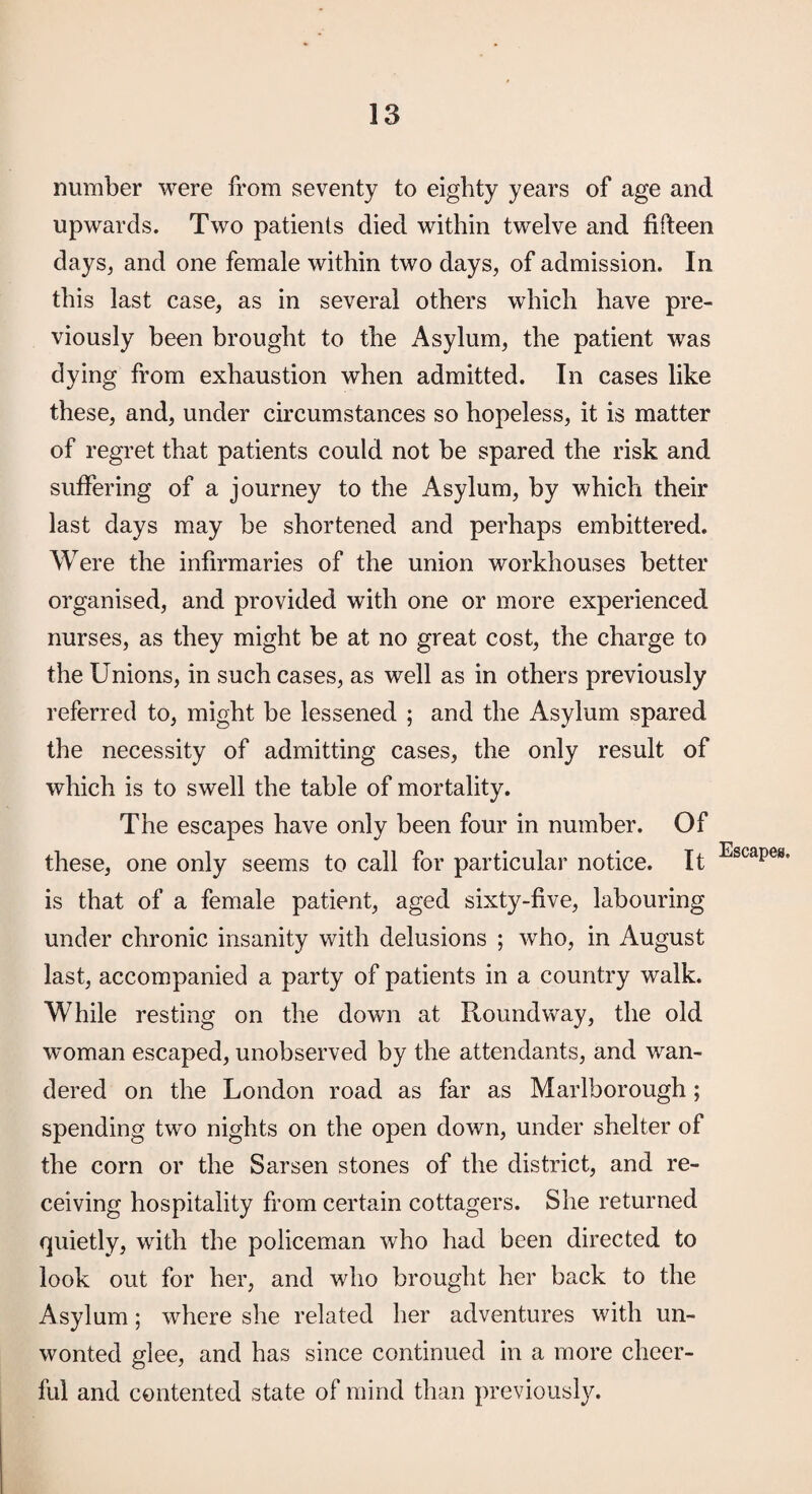 number were from seventy to eighty years of age and upwards. Two patients died within twelve and fifteen days, and one female within two days, of admission. In this last case, as in several others which have pre¬ viously been brought to the Asylum, the patient was dying from exhaustion when admitted. In cases like these, and, under circumstances so hopeless, it is matter of regret that patients could not be spared the risk and suffering of a journey to the Asylum, by which their last days may be shortened and perhaps embittered. Were the infirmaries of the union workhouses better organised, and provided with one or more experienced nurses, as they might be at no great cost, the charge to the Unions, in such cases, as well as in others previously referred to, might be lessened ; and the Asylum spared the necessity of admitting cases, the only result of which is to swell the table of mortality. The escapes have only been four in number. Of these, one only seems to call for particular notice. It is that of a female patient, aged sixty-five, labouring under chronic insanity with delusions ; who, in August last, accompanied a party of patients in a country walk. While resting on the down at Round way, the old woman escaped, unobserved by the attendants, and wan¬ dered on the London road as far as Marlborough; spending two nights on the open down, under shelter of the corn or the Sarsen stones of the district, and re¬ ceiving hospitality from certain cottagers. She returned quietly, with the policeman who had been directed to look out for her, and who brought her back to the Asylum; where she related her adventures with un¬ wonted glee, and has since continued in a more cheer¬ ful and contented state of mind than previously.