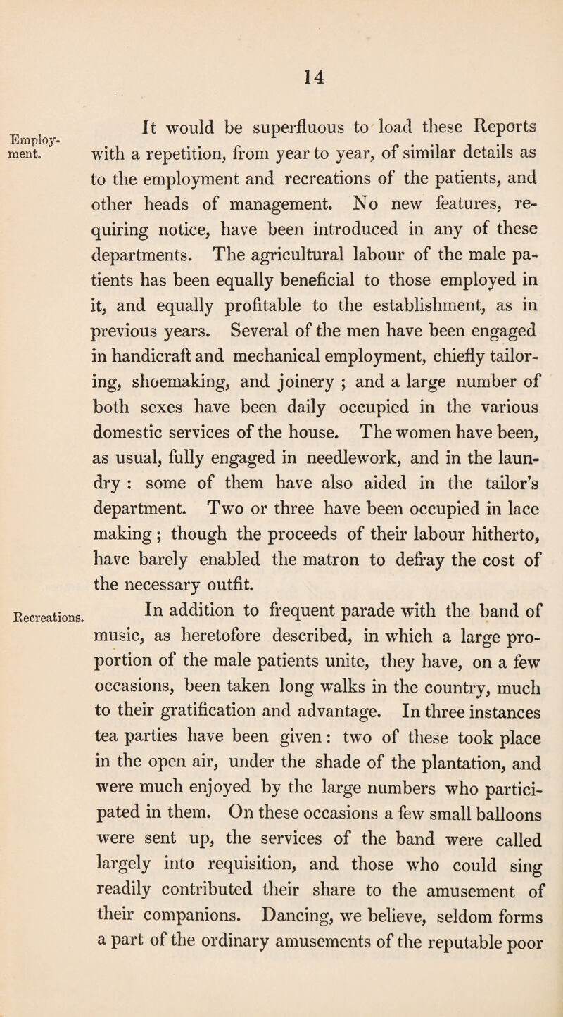 Employ¬ ment. Kecreations. It would be superfluous to load these Reports with a repetition, from year to year, of similar details as to the employment and recreations of the patients, and other heads of management. No new features, re¬ quiring notice, have been introduced in any of these departments. The agricultural labour of the male pa¬ tients has been equally beneficial to those employed in it, and equally profitable to the establishment, as in previous years. Several of the men have been engaged in handicraft and mechanical employment, chiefly tailor¬ ing, shoemaking, and joinery ; and a large number of both sexes have been daily occupied in the various domestic services of the house. The women have been, as usual, fully engaged in needlework, and in the laun¬ dry : some of them have also aided in the tailor’s department. Two or three have been occupied in lace making ; though the proceeds of their labour hitherto, have barely enabled the matron to defray the cost of the necessary outfit. In addition to frequent parade with the band of music, as heretofore described, in which a large pro¬ portion of the male patients unite, they have, on a few occasions, been taken long walks in the country, much to their gratification and advantage. In three instances tea parties have been given: two of these took place in the open air, under the shade of the plantation, and were much enjoyed by the large numbers who partici¬ pated in them. On these occasions a few small balloons were sent up, the services of the band were called largely into requisition, and those who could sing readily contributed their share to the amusement of their companions. Dancing, we believe, seldom forms a part of the ordinary amusements of the reputable poor