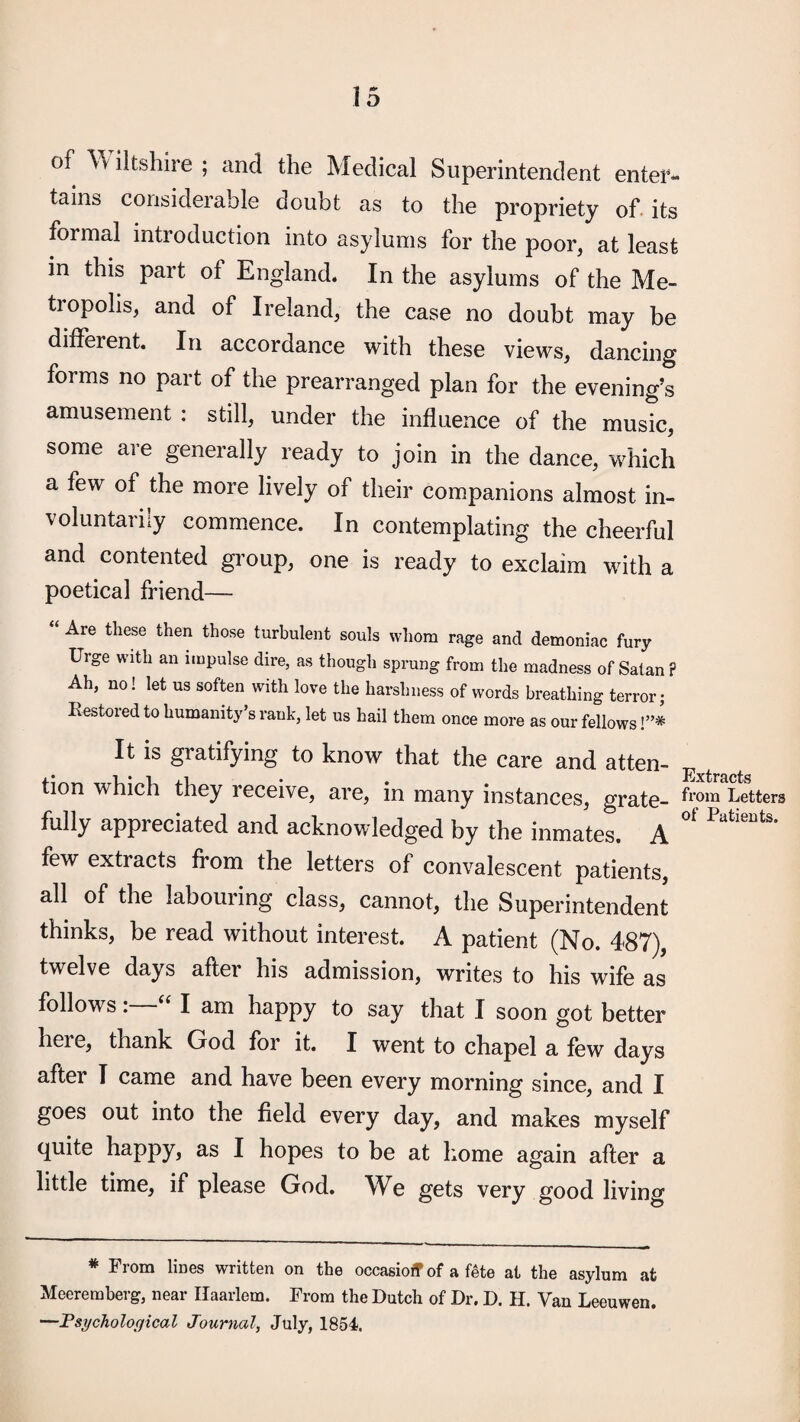 of ^\iltshire ; and the Medical Superintendent enter¬ tains considerable doubt as to the propriety of. its formal introduction into asylums for the poor, at least in this part of England, In the asylums of the Me¬ tropolis, and of Ireland, the case no doubt may be different. In accordance with these views, dancing forms no part of the prearranged plan for the evening’s amusement : still, under the influence of the music, some are generally ready to join in the dance, which a few of the more lively of their companions almost in¬ voluntarily commence. In contemplating the cheerful and contented group, one is ready to exclaim with a poetical friend— Are these then those turbulent souls whom rage and demoniac fury Urge with an impulse dire, as though sprung from the madness of Satan ? Ah, no! let us soften with love the harshness of words breathing terror; Restored to humanity’s rank, let us hail them once more as our fellows !”* It is gratifying to know that the care and atten- ^ tion which they receive, are, in many instances, grate- Letters fully appreciated and acknowledged by the inmates. A few extracts from the letters of convalescent patients, all of the labouring class, cannot, the Superintendent thinks, be read without interest. A patient (No. 487), twelve days after his admission, writes to his wife as followsI am happy to say that I soon got better here, thank God for it. I went to chapel a few days after I came and have been every morning since, and I goes out into the field every day, and makes myself quite happy, as I hopes to be at home again after a little time, if please God. We gets very good living * From lines written on the occasioff of a fete at the asylum at Meeremberg, near Haarlem. From the Dutch of Dr. D. H. Van Leeuwen. —Psychological Journal, July, 1854.