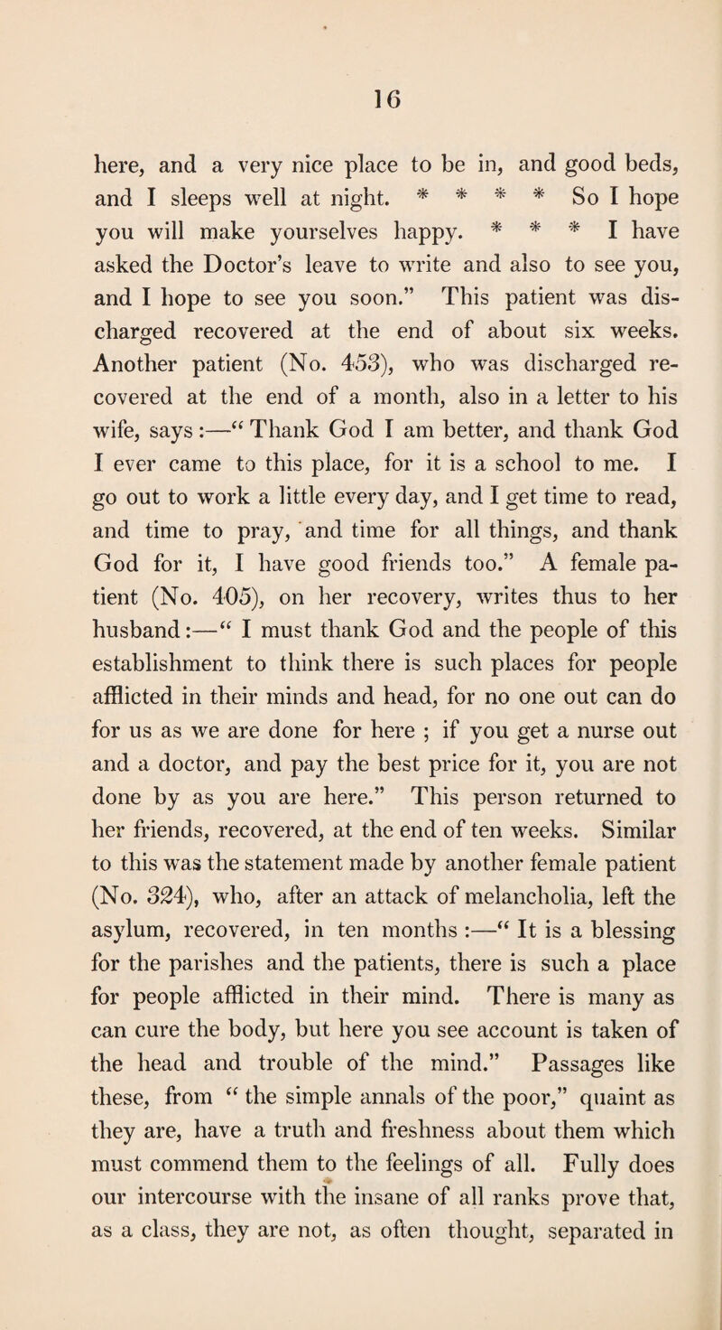 here, and a very nice place to be in, and good beds, and I sleeps well at night. ^ ^ * So I hope you will make yourselves happy. ^ ^ I have asked the Doctor’s leave to write and also to see you, and I hope to see you soon.” This patient was dis¬ charged recovered at the end of about six weeks. Another patient (No. 453), who was discharged re¬ covered at the end of a month, also in a letter to his wife, says:—Thank God I am better, and thank God I ever came to this place, for it is a school to me. I go out to work a little every day, and I get time to read, and time to pray, and time for all things, and thank God for it, I have good friends too.” A female pa¬ tient (No. 405), on her recovery, writes thus to her husband:—I must thank God and the people of this establishment to think there is such places for people afflicted in their minds and head, for no one out can do for us as we are done for here ; if you get a nurse out and a doctor, and pay the best price for it, you are not done by as you are here.” This person returned to her friends, recovered, at the end of ten weeks. Similar to this was the statement made by another female patient (No. 324), who, after an attack of melancholia, left the asylum, recovered, in ten months :—It is a blessing for the parishes and the patients, there is such a place for people afflicted in their mind. There is many as can cure the body, but here you see account is taken of the head and trouble of the mind.” Passages like these, from the simple annals of the poor,” quaint as they are, have a truth and freshness about them which must commend them to the feelings of all. Fully does our intercourse with the insane of all ranks prove that, as a class, they are not, as often thought, separated in