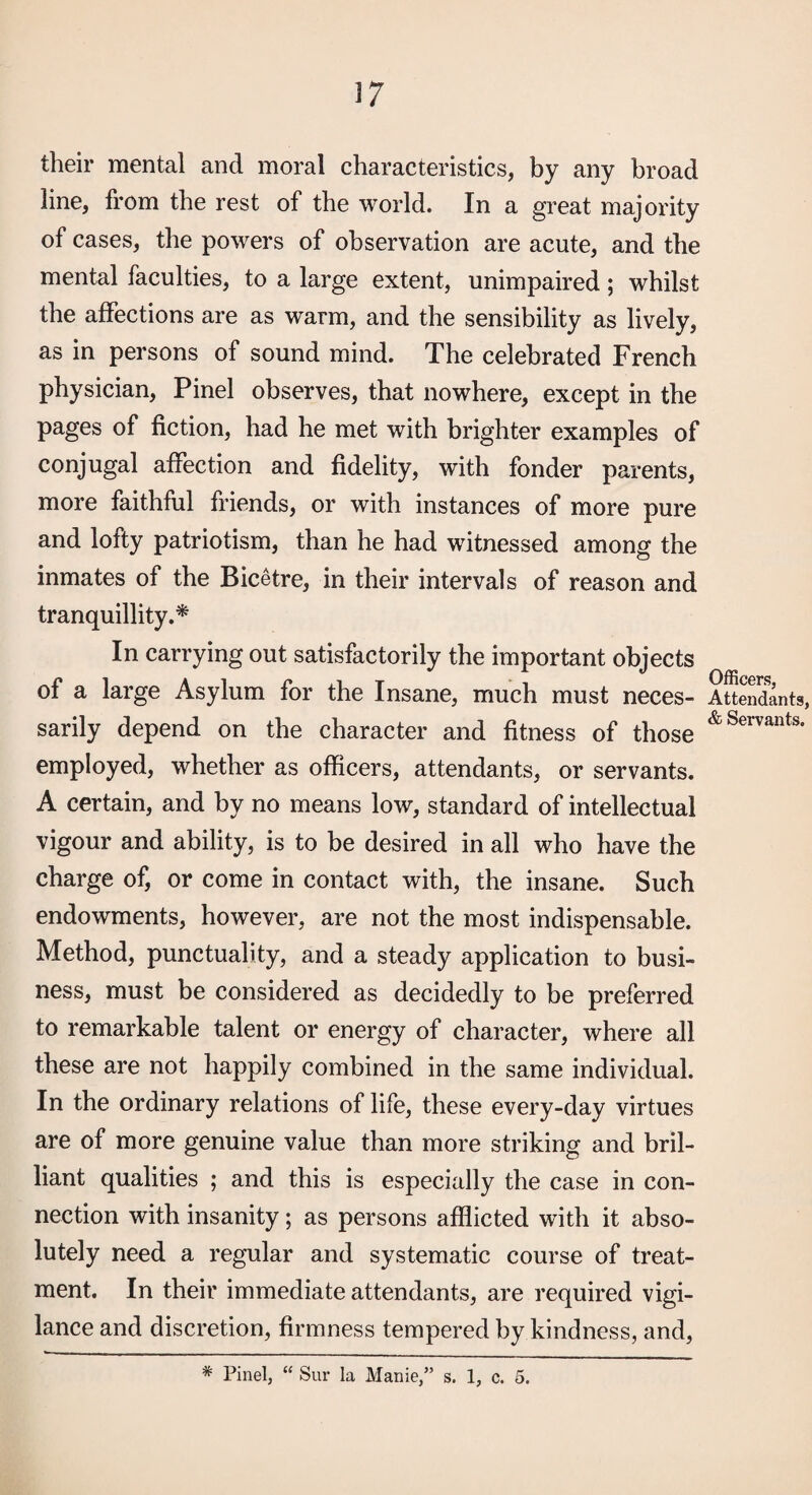 their mental and moral characteristics, by any broad line, from the rest of the world. In a great majority of cases, the powers of observation are acute, and the mental faculties, to a large extent, unimpaired; whilst the affections are as warm, and the sensibility as lively, as in persons of sound mind. The celebrated French physician, Pinel observes, that nowhere, except in the pages of fiction, had he met with brighter examples of conjugal affection and fidelity, with fonder parents, more faithful friends, or with instances of more pure and lofty patriotism, than he had witnessed among the inmates of the Bicetre, in their intervals of reason and tranquillity.^ In carrying out satisfactorily the important objects of a large Asylum for the Insane, much must neces¬ sarily depend on the character and fitness of those employed, whether as officers, attendants, or servants. A certain, and by no means low, standard of intellectual vigour and ability, is to be desired in all who have the charge of, or come in contact with, the insane. Such endowments, however, are not the most indispensable. Method, punctuality, and a steady application to busi¬ ness, must be considered as decidedly to be preferred to remarkable talent or energy of character, where all these are not happily combined in the same individual. In the ordinary relations of life, these every-day virtues are of more genuine value than more striking and bril¬ liant qualities ; and this is especially the case in con¬ nection with insanity; as persons afflicted with it abso¬ lutely need a regular and systematic course of treat¬ ment. In their immediate attendants, are required vigi¬ lance and discretion, firmness tempered by kindness, and. Officerf?, Attendants, & Servants. * Pinel, “ Sur la Manie,” s. 1, c. 5.