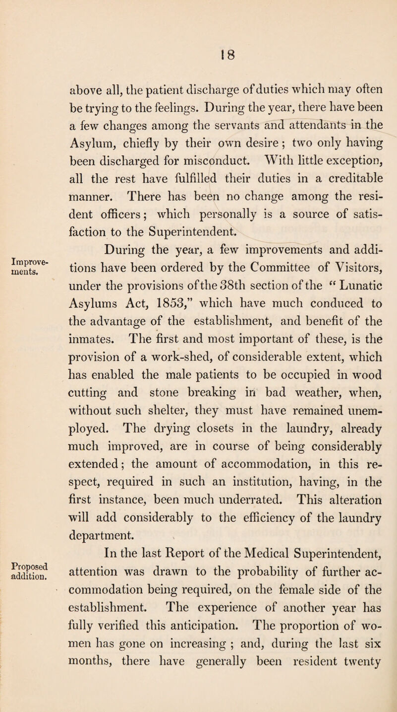 Improve¬ ments. Proposed addition. above all, the patient discharge of duties which may often be trying to the feelings. During the year, there have been a few changes among the servants and attendants in the Asylum, chiefly by their own desire; two only having been discharged for misconduct. With little exception, all the rest have fulfilled their duties in a creditable manner. There has been no change among the resi¬ dent officers; which personally is a source of satis¬ faction to the Superintendent. During the year, a few improvements and addi¬ tions have been ordered by the Committee of Visitors, under the provisions of the 38th section of the Lunatic Asylums Act, 1853,” which have much conduced to the advantage of the establishment, and benefit of the inmates. The first and most important of these, is the provision of a work-shed, of considerable extent, which has enabled the male patients to be occupied in wood cutting and stone breaking in bad weather, when, without such shelter, they must have remained unem¬ ployed. The drying closets in the laundry, already much improved, are in course of being considerably extended; the amount of accommodation, in this re¬ spect, required in such an institution, having, in the first instance, been much underrated. This alteration will add considerably to the efficiency of the laundry department. In the last Report of the Medical Superintendent, attention was drawn to the probability of further ac¬ commodation being required, on the female side of the establishment. The experience of another year has fully verified this anticipation. The proportion of wo¬ men has gone on increasing ; and, during the last six months, there have generally been resident twenty