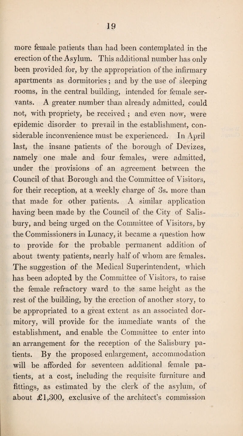 more female patients than had been contemplated in the erection of the Asylum. This additional number has only been provided for, by the appropriation of the infirmary apartments as dormitories ; and by the use of sleeping rooms, in the central building, intended for female ser¬ vants. A greater number than already admitted, could not, vrith propriety, be received ; and even novr, were epidemic disorder to prevail in the establishment, con¬ siderable inconvenience must be experienced. In April last, the insane patients of the borough of Devizes, namely one male and four females, were admitted, under the provisions of an agreement between the Council of that Borough and the Committee of Visitors, for their reception, at a weekly charge of 3s. more than that made for other patients. A similar application having been made by the Council of the City of Salis¬ bury, and being urged on the Committee of Visitors, by the Commissioners in Lunacy, it became a question how to provide for the probable permanent addition of about twenty patients, nearly half of whom are females. The suggestion of the Medical Superintendent, which has been adopted by the Committee of Visitors, to raise the female refractory ward to the same height as the rest of the building, by the erection of another story, to be appropriated to a great extent as an associated dor¬ mitory, will provide for the immediate wants of the establishment, and enable the Committee to enter into an arrangement for the reception of the Salisbury pa¬ tients. By the proposed enlargement, accommodation will be afforded for seventeen additional female pa¬ tients, at a cost, including the requisite furniture and fittings, as estimated by the clerk of the asylum, of about £1,300, exclusive of the architect’s commi.ssion