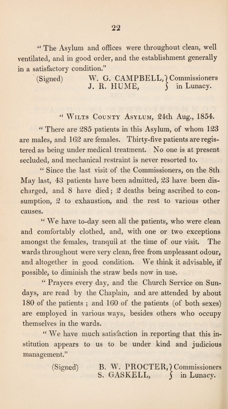 The Asylum and offices were throughout clean, well ventilated, and in good order, and the establishment generally in a satisfactory condition.” (Signed) W. G. CAMPBELL,) Commissioners J. R. HUME, 5 in Lunacy. “ Wilts County Asylum, 24th Aug., 1854. There are 285 patients in this Asylum, of whom 123 are males, and 162 are females. Thirty-five patients are regis¬ tered as being under medical treatment. No one is at present secluded, and mechanical restraint is never resorted to. Since the last visit of the Commissioners, on the 8th May last, 43 patients have been admitted, 23 have been dis¬ charged, and 8 have died; 2 deaths being ascribed to con¬ sumption, 2 to exhaustion, and the rest to various other causes. We have to-day seen all the patients, who were clean and comfortably clothed, and, with one or two exceptions amongst the females, tranquil at the time of our visit. The wards throughout were very clean, fi'ee from unpleasant odour, and altogether in good condition. We think it advisable, if possible, to diminish the straw beds now in use. “ Prayers every day, and the Church Service on Sun¬ days, are read by the Chaplain, and are attended by about 180 of the patients ; and 160 of the patients (of both sexes) are employed in various ways, besides others who occupy themselves in the wards. “ We have much satisfaction in reporting that this in¬ stitution appears to us to be under kind and judicious management.” (Signed) B. W. PROCTER,) Commissioners S. GASKELL, J in Lunacy.