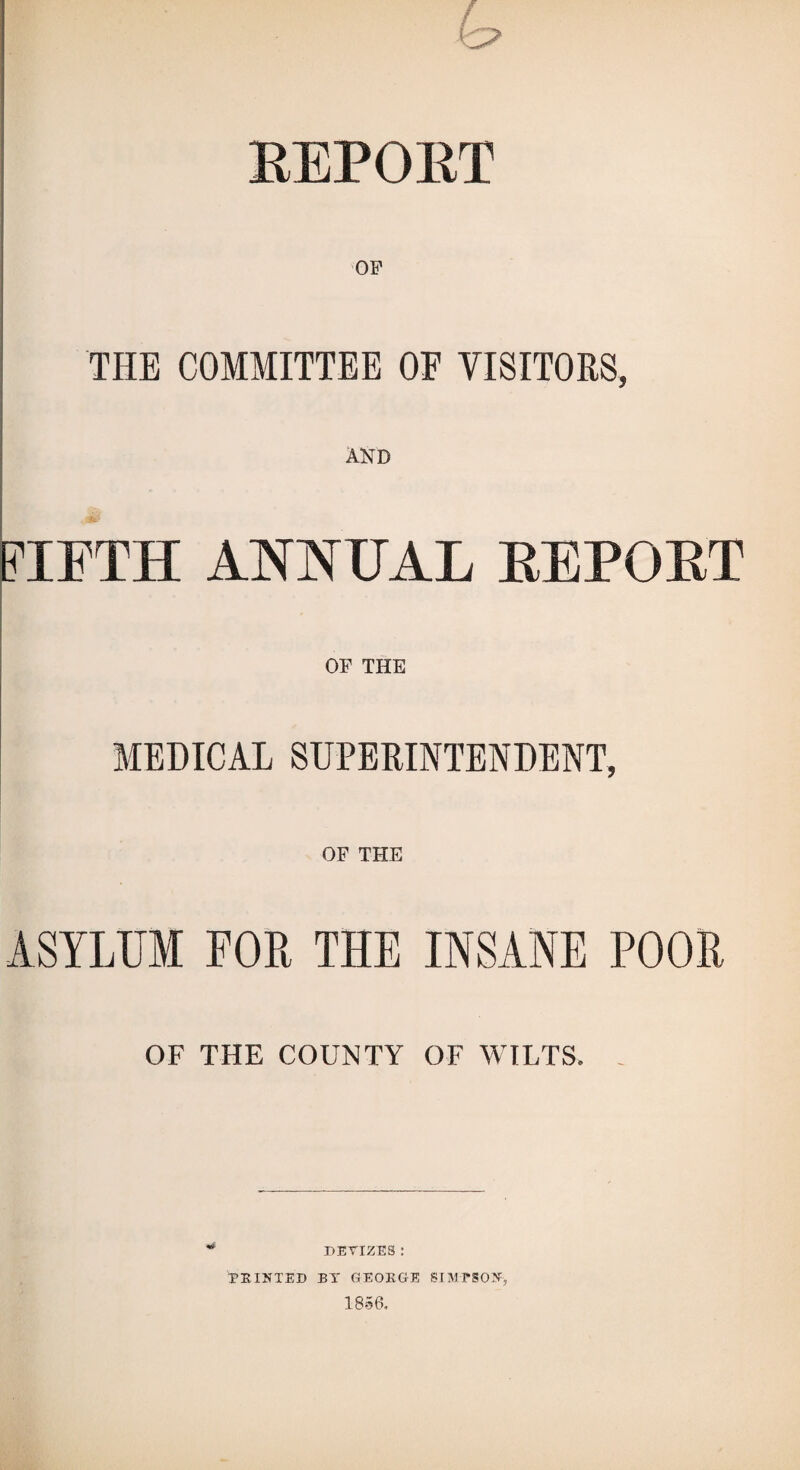 (o EEPORT I \ I OF i I j THE COMMITTEE OF VISITORS, I AND \ FIFTH ANNUAL EEPORT OF THE MEDICAL SUPERINTENDENT, OF THE ASYLUM FOR THE INSANE POOR OF THE COUNTY OF WILTS. DEVIZES : PRINTED BT GEORGE SUIPSON, 18.56.