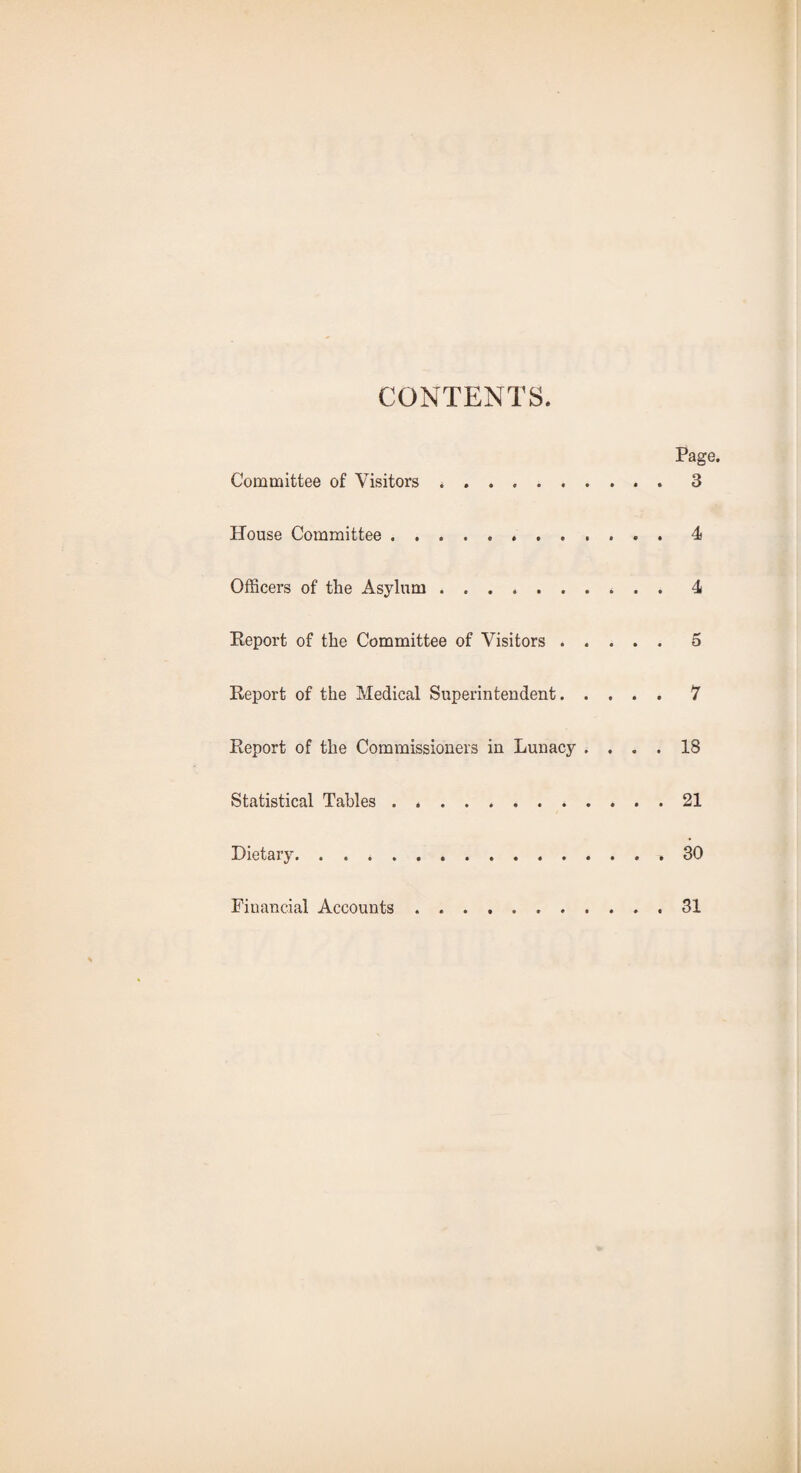 CONTENTS. Page. Committee of Visitors .. 3 House Committee.4 Officers of the Asylum.4 Report of the Committee of Visitors.5 Report of the Medical Superintendent.7 Report of the Commissioners in Lunacy .... 18 Statistical Tables . ..21 Dietary.30 Financial Accounts 31