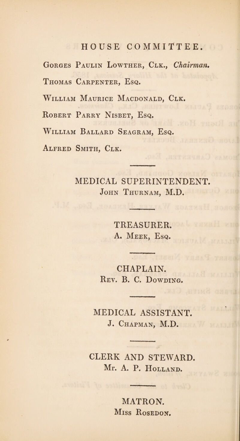 HOUSE COMMITTEE. Gorges Paulin Lowther, Clk., Chairman, Thomas Carpenter, Esq. William Maurice Macdonald, Clk, Robert Parry Nisbet, Esq. William Ballard Seagram, Esq. Alfred Smith, Clk. MEDICAL SUPERINTENDENT. John Thurnam, M.D. TREASURER. A. Meek, Esq. CHAPLAIN. Rev. B. C. Dowding. MEDICAL ASSISTANT. J. Chapman, M.D. CLERK AND STEWARD. Mr. A. P. Holland. MATRON. Miss Rosedon.