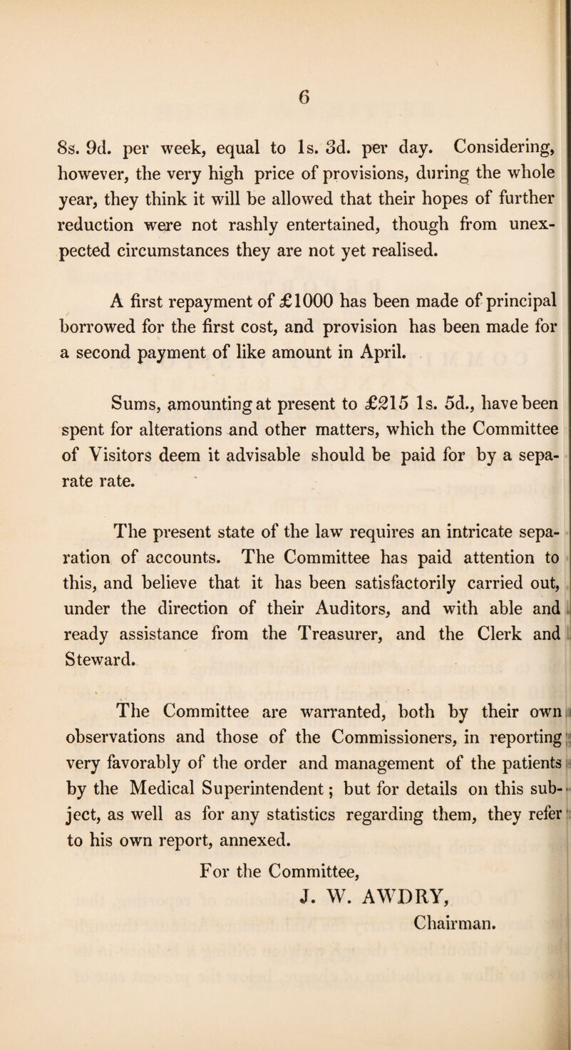 8s. 9d. per week, equal to Is. 3d. per day. Considering, however, the very high price of provisions, during the whole year, they think it will be allowed that their hopes of further reduction were not rashly entertained, though from unex¬ pected circumstances they are not yet realised. A first repayment of £1000 has been made of principal borrowed for the first cost, and provision has been made for a second payment of like amount in April. Sums, amounting at present to £215 Is. 5d., have been spent for alterations and other matters, which the Committee of Visitors deem it advisable should be paid for by a sepa¬ rate rate. The present state of the law requires an intricate sepa¬ ration of accounts. The Committee has paid attention to this, and believe that it has been satisfactorily carried out, under the direction of their Auditors, and with able and ^ ready assistance from the Treasurer, and the Clerk and ! Steward. The Committee are warranted, both by their ownii observations and those of the Commissioners, in reporting;* very favorably of the order and management of the patients i* by the Medical Superintendent; but for details on this sub-- ject, as well as for any statistics regarding them, they refer- to his own report, annexed. For the Committee, J. W. AWDRY, Chairman.