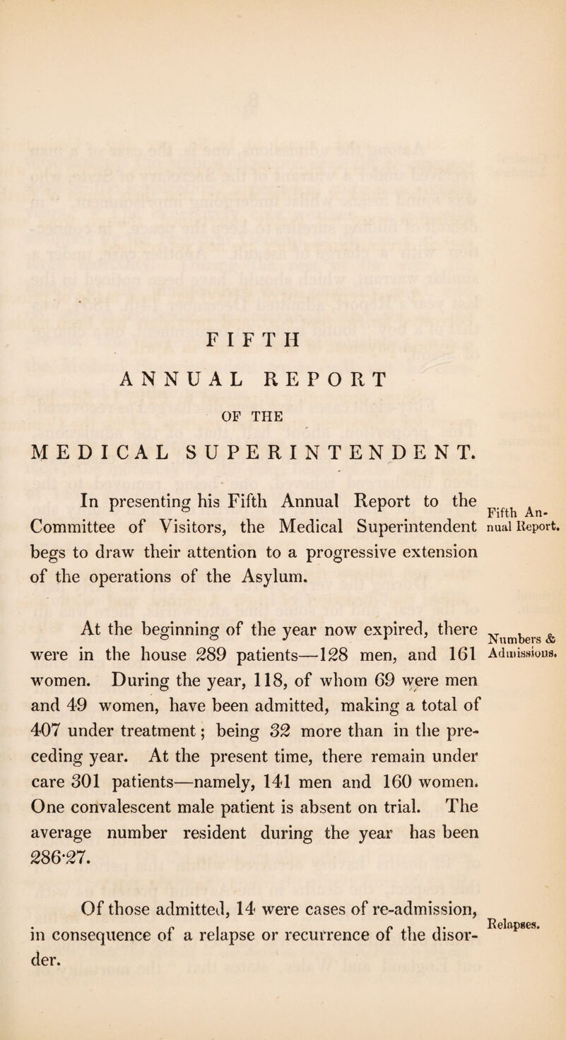 FIFTH ANNUAL REPORT OF THE MEDICAL SUPERINTENDENT. -f- In presenting his Fifth Annual Report to the Committee of Visitors, the Medical Superintendent begs to draw their attention to a progressive extension of the operations of the Asylum. At the beginning of the year now expired, there were in the house ^89 patients—128 men, and 161 women. During the year, 118, of whom 69 were men and 49 women, have been admitted, making a total of 407 under treatment; being S2 more than in the pre¬ ceding year. At the present time, there remain under care 301 patients—namely, 141 men and 160 women. One convalescent male patient is absent on trial. The average number resident during the year has been 286‘27. Of those admitted, 14 were cases of re-admission, in consequence of a relapse or recurrence of the disor¬ der. Fifth An¬ nual Report, Numbers & Admissions. Relapses.