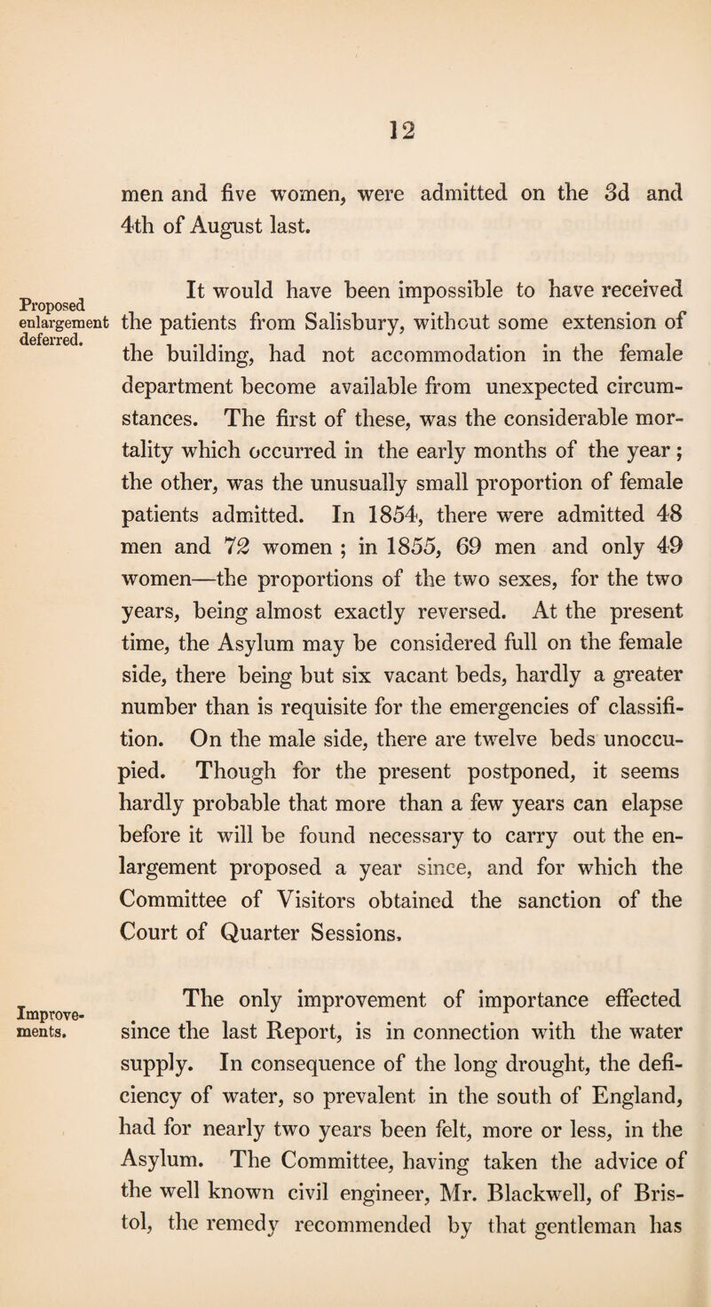 Proposed enlargement deferred. Improve¬ ments. men and five women, were admitted on the 3d and 4th of August last. It would have been impossible to have received the patients from Salisbury, without some extension of the building, had not accommodation in the female department become available from unexpected circum¬ stances. The first of these, was the considerable mor¬ tality which occurred in the early months of the year ; the other, was the unusually small proportion of female patients admitted. In 1854, there were admitted 48 men and 72 women ; in 1855, 69 men and only 49 women—the proportions of the two sexes, for the two years, being almost exactly reversed. At the present time, the Asylum may be considered full on the female side, there being but six vacant beds, hardly a greater number than is requisite for the emergencies of classifi- tion. On the male side, there are tw^elve beds unoccu¬ pied. Though for the present postponed, it seems hardly probable that more than a few years can elapse before it will be found necessary to carry out the en¬ largement proposed a year since, and for which the Committee of Visitors obtained the sanction of the Court of Quarter Sessions. The only improvement of importance effected since the last Report, is in connection with the water supply. In consequence of the long drought, the defi¬ ciency of water, so prevalent in the south of England, had for nearly two years been felt, more or less, in the Asylum. The Committee, having taken the advice of the well known civil engineer, Mr. Blackwell, of Bris¬ tol, the remedy recommended by that gentleman has