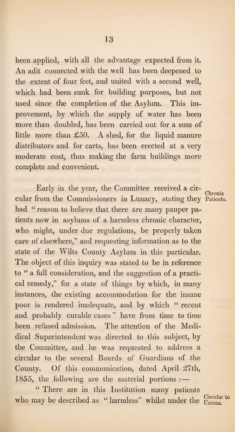 been applied, with all the advantage expected from it. An adit connected with the well has been deepened to the extent of four feet, and united with a second well, which had been sunk for building purposes, but not used since the completion of the Asylum. This im¬ provement, by which the supply of water has been more than doubled, has been carried out for a sum of little more than £50. A shed, for the liquid manure distributors and for carts, has been erected at a very moderate cost, thus making the farm buildings more complete and convenient. Early in the year, the Committee received a cir¬ cular from the Commissioners in Lunacy, stating they had reason to believe that there are many pauper pa¬ tients now in asylums of a harmless chronic character, who might, under due regulations, be properly taken care of elsewhere,” and requesting information as to the state of the Wilts County Asylum in this particular. The object of this inquiry was stated to be in reference to a full consideration, and the suggestion of a practi¬ cal remedy,” for a state of things by which, in many instances, the existing accommodation for the insane poor is rendered inadequate, and hy which “ recent and probably curable cases ” have from time to time been refused admission. The attention of the Medi- dical Superintendent was directed to this subject, by the Committee, and he was requested to address a circular to the several Boards of Guardians of the County. Of this communication, dated April 27th, 1855, the following are the material portions :— There are in this Institution many patients who may be described as “ harmless” whilst under the Chronic Patients. Circular to Unions.