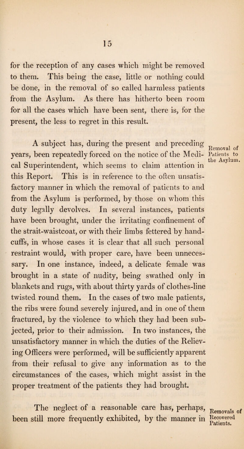 for the reception of any cases which might he removed to them. This being the case, little or nothing could be done, in the removal of so called harmless patients from the Asylum. As there has hitherto been room for all the cases which have been sent, there is, for the present, the less to regret in this result. A subject has, during the present and preceding years, been repeatedly forced on the notice of the Medi¬ cal Superintendent, which seems to claim attention in this Report. This is in reference to the often unsatis¬ factory manner in which the removal of patients to and from the Asylum is performed, by those on whom this duty legally devolves. In several instances, patients have been brought, under the irritating confinement of the strait-waistcoat, or with their limbs fettered by hand¬ cuffs, in whose cases it is clear that all such personal restraint would, with proper care, have been unneces¬ sary. In one instance, indeed, a delicate female was brought in a state of nudity, being swathed only in blankets and rugs, with about thirty yards of clothes-line twisted round them. In the cases of two male patients, the ribs were found severely injured, and in one of them fractured, by the violence to which they had been sub¬ jected, prior to their admission. In two instances, the unsatisfactory manner in which the duties of the Reliev¬ ing Officers were performed, will be sufficiently apparent from their refusal to give any information as to the circumstances of the cases, which might assist in the proper treatment of the patients they had brought. The neglect of a reasonable care has, perhaps, been still more frequently exhibited, by the manner in Removal of Patients to the Asylum. Removals of Recovered Patients.