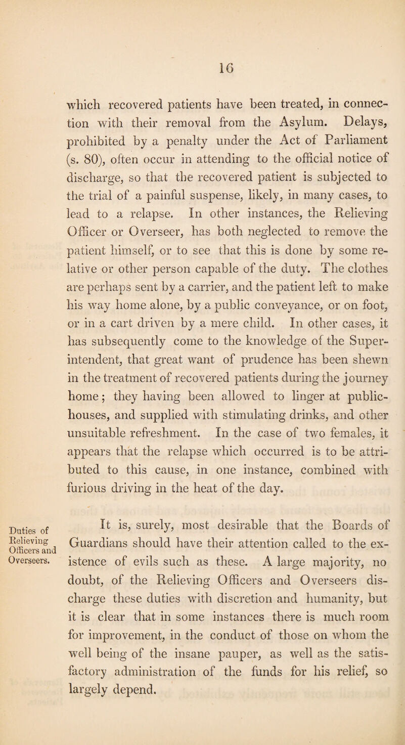 Duties of Relieving Officers and Overseers. which recovered patients have been treated, in connec¬ tion with their removal from the Asylum. Delays, prohibited by a penalty under the Act of Parliament (s. 80), often occur in attending to the official notice of discharge, so that the recovered patient is subjected to the trial of a painful suspense, likely, in many cases, to lead to a relapse. In other instances, the Relieving Officer or Overseer, has both neglected to remove the patient himself, or to see that this is done by some re¬ lative or other person capable of the duty. The clothes are perhaps sent by a carrier, and the patient left to make his way home alone, by a public conveyance, or on foot, or in a cart driven by a mere child. In other cases, it has subsequently come to the knowledge of the Super¬ intendent, that great want of prudence has been shewn in the treatment of recovered patients during the journey home; they having been allowed to linger at public- houses, and supplied with stimulating drinks, and other unsuitable refreshment. In the case of two females, it appears that the relapse which occurred is to be attri¬ buted to this cause, in one instance, combined with furious driving in the heat of the day. It is, surely, most desirable that the Boards of Guardians should have their attention called to the ex¬ istence of evils such as these. A large majority, no doubt, of the Relieving Officers and Overseers dis¬ charge these duties with discretion and humanity, but it is clear that in some instances there is much room for improvement, in the conduct of those on whom the well being of the insane pauper, as well as the satis¬ factory administration of the funds for his relief, so largely depend.