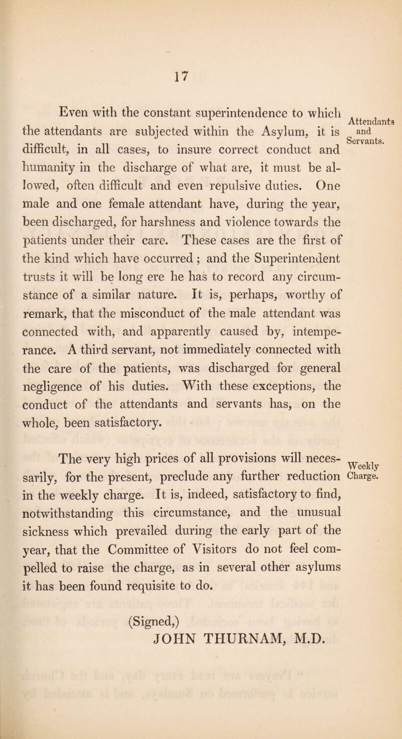 Even with the constant superintendence to which the attendants are subjected within the Asylum, it is difficult, in all cases, to insure correct conduct and humanity in the discharge of what are, it must be al¬ lowed, often difficult and even repulsive duties. One male and one female attendant have, during the year, been discharged, for harshness and violence towards the patients under their care. These cases are the first of the kind which have occurred ; and the Superintendent trusts it will be long ere he has to record any circum¬ stance of a similar nature. It is, perhaps, worthy of remark, that the misconduct of the male attendant was connected with, and apparently caused by, intempe¬ rance. A third servant, not immediately connected with the care of the patients, was discharged for general negligence of his duties. With these exceptions, the conduct of the attendants and servants has, on the whole, been satisfactory. The very high prices of all provisions will neces¬ sarily, for the present, preclude any further reduction in the weekly charge. It is, indeed, satisfactory to find, notwithstanding this circumstance, and the unusual sickness which prevailed during the early part of the year, that the Committee of Visitors do not feel com¬ pelled to raise the charge, as in several other asylums it has been found requisite to do. (Signed,) JOHN THURNAM, M.D. Attendants and Servants. Weekly Charge.