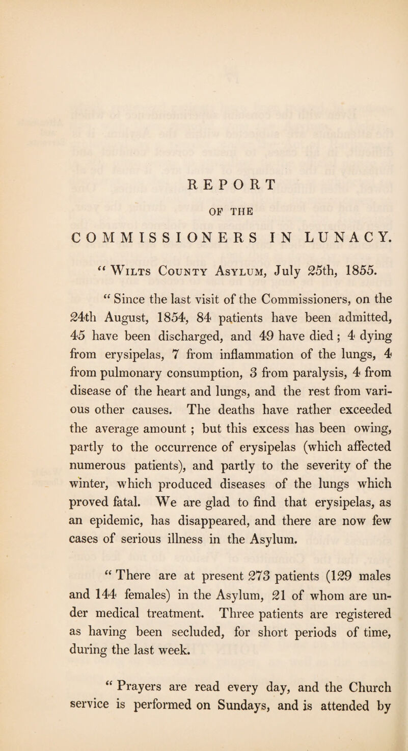 REPORT OP THE COMMISSIONERS IN LUNACY. Wilts County Asylum, July 25th, 1855. Since the last visit of the Commissioners, on the ^4th August, 1854, 84 patients have been admitted, 45 have been discharged, and 49 have died; 4 dying from erysipelas, 7 from inflammation of the lungs, 4 from pulmonary consumption, 3 from paralysis, 4 from disease of the heart and lungs, and the rest from vari¬ ous other causes. The deaths have rather exceeded the average amount ; but this excess has been owing, partly to the occurrence of erysipelas (which affected numerous patients), and partly to the severity of the winter, which produced diseases of the lungs which proved fatal. We are glad to find that erysipelas, as an epidemic, has disappeared, and there are now few cases of serious illness in the Asylum. There are at present 273 patients (1S9 males and 144 females) in the Asylum, 21 of whom are un¬ der medical treatment. Three patients are registered as having been secluded, for short periods of time, during the last week. “ Prayers are read every day, and the Church service is performed on Sundays, and is attended by