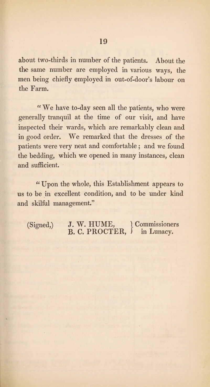 about two-thirds in number of the patients. About the the same number are employed in various ways, the men being chiefly employed in out-of-door’s labour on the Farm, “We have to-day seen all the patients, who were generally tranquil at the time of our visit, and have inspected their wards, which are remarkably clean and in good order. We remarked that the dresses of the patients were very neat and comfortable ; and we found the bedding, which we opened in many instances, clean and sufficient. “ Upon the whole, this Establishment appears to us to be in excellent condition, and to be under kind and skilful management.” (Signed,) J. W. HUME, 1 Commissioners B. C. PROCTER, ) in Lunacy.