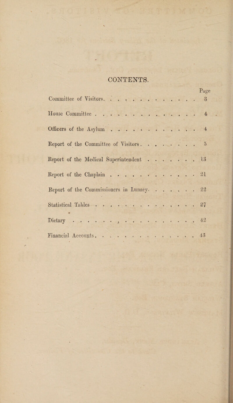 CONTENTS. Pasre C Committee of Visitors,.3 House Committee ..4 Officers of the Asylum.4 Report of the Committee of Visitors.. . 5 Report of the Medical Superintendent.13 Report of the Chaplain.21 Report of the Commissioners in Lunacy.22 Statistical Tables. 27 Dietary. 42 43 Financial Accounts