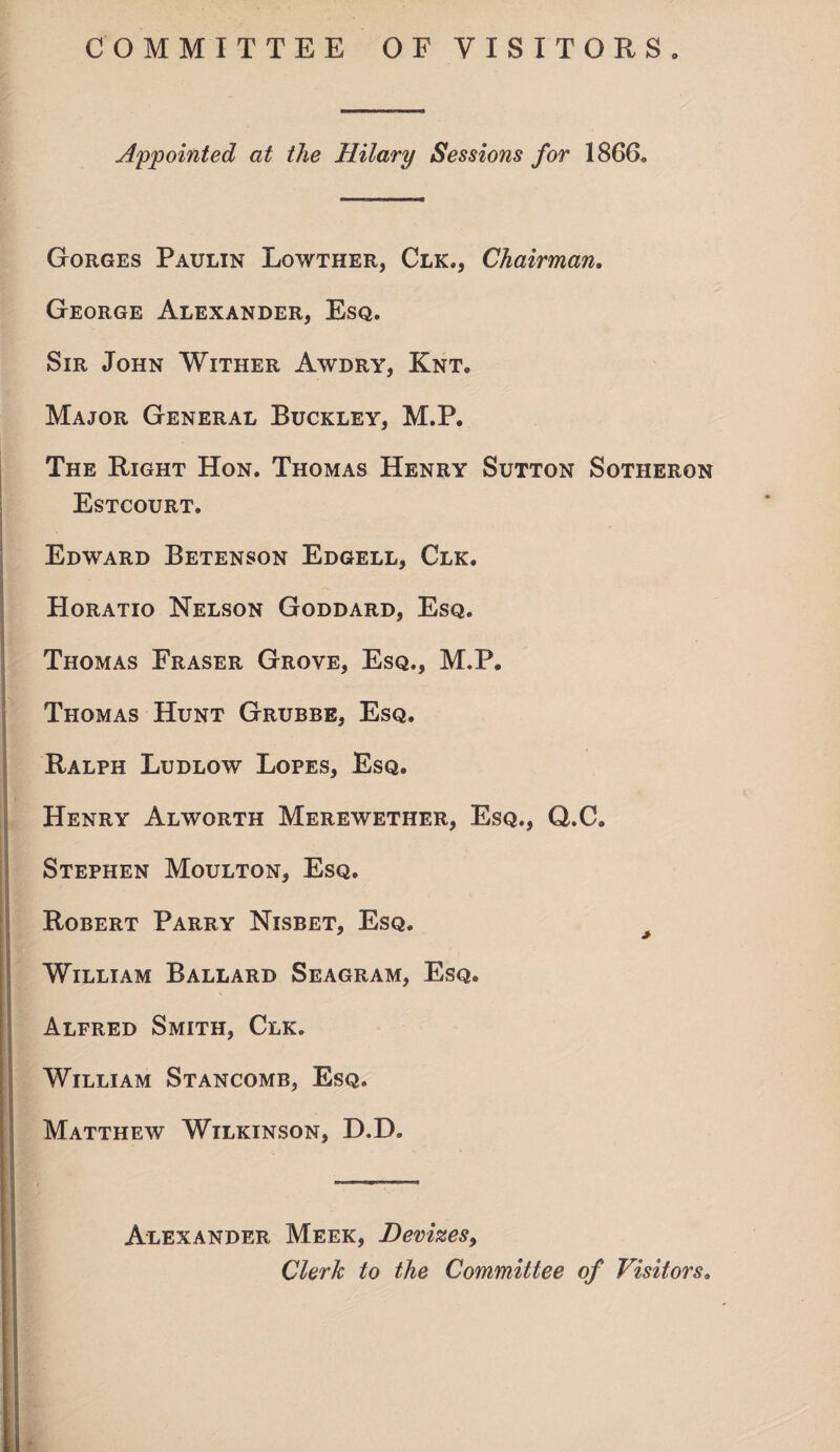 COMMITTEE OF VISITORS. Appointed at the Hilary Sessions for 1866. Gorges Paulin Lqwther, Clk., Chairman. George Alexander, Esq. Sir John Wither Awdry, Knt. Major General Buckley, M.P. The Right Hon. Thomas Henry Sutton Sotheron Estcourt. Edward Betenson Edgell, Clk. Horatio Nelson Goddard, Esq. Thomas Fraser Grove, Esq., M.P. Thomas Hunt Grubbe, Esq. Ralph Ludlow Lopes, Esq. Henry Alworth Merewether, Esq., Q.C. Stephen Moulton, Esq. Robert Parry Nisbet, Esq. William Ballard Seagram, Esq. Alfred Smith, Clk. William Stancomb, Esq. Matthew Wilkinson, D.D. Alexander Meek, Devizes, Clerk to the Committee of Visitors0 i