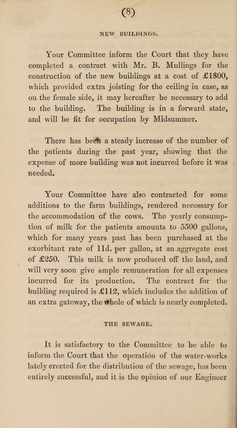 NEW BUILDINGS. Your Committee inform the Court that they have completed a contract with Mr. B. Mullings for the construction of the new buildings at a cost of £1800, which provided extra joisting for the ceiling in case, as on the female side, it may hereafter be necessary to add to the building. The building is in a forward state, and will be fit for occupation by Midsummer. There has beeh a steady increase of the number of the patients during the past year, showing that the expense of more building was not incurred before it was needed. Your Committee have also contracted for some additions to the farm buildings, rendered necessary for the accommodation of the cows. The yearly consump¬ tion of milk for the patients amounts to 5500 gallons, which for many years past has been purchased at the exorbitant rate of lid. per gallon, at an aggregate cost of £250. This milk is now produced off the land, and will very soon give ample remuneration for all expenses incurred for its production. The contract for the building required is £112, which includes the addition of an extra gateway, the whole of which is nearly completed. THE SEWAGE. It is satisfactory to the Committee to be able to inform the Court that the operation of the waterworks lately erected for the distribution of the sewage, has been entirely successful, and it is the opinion of our Engineer