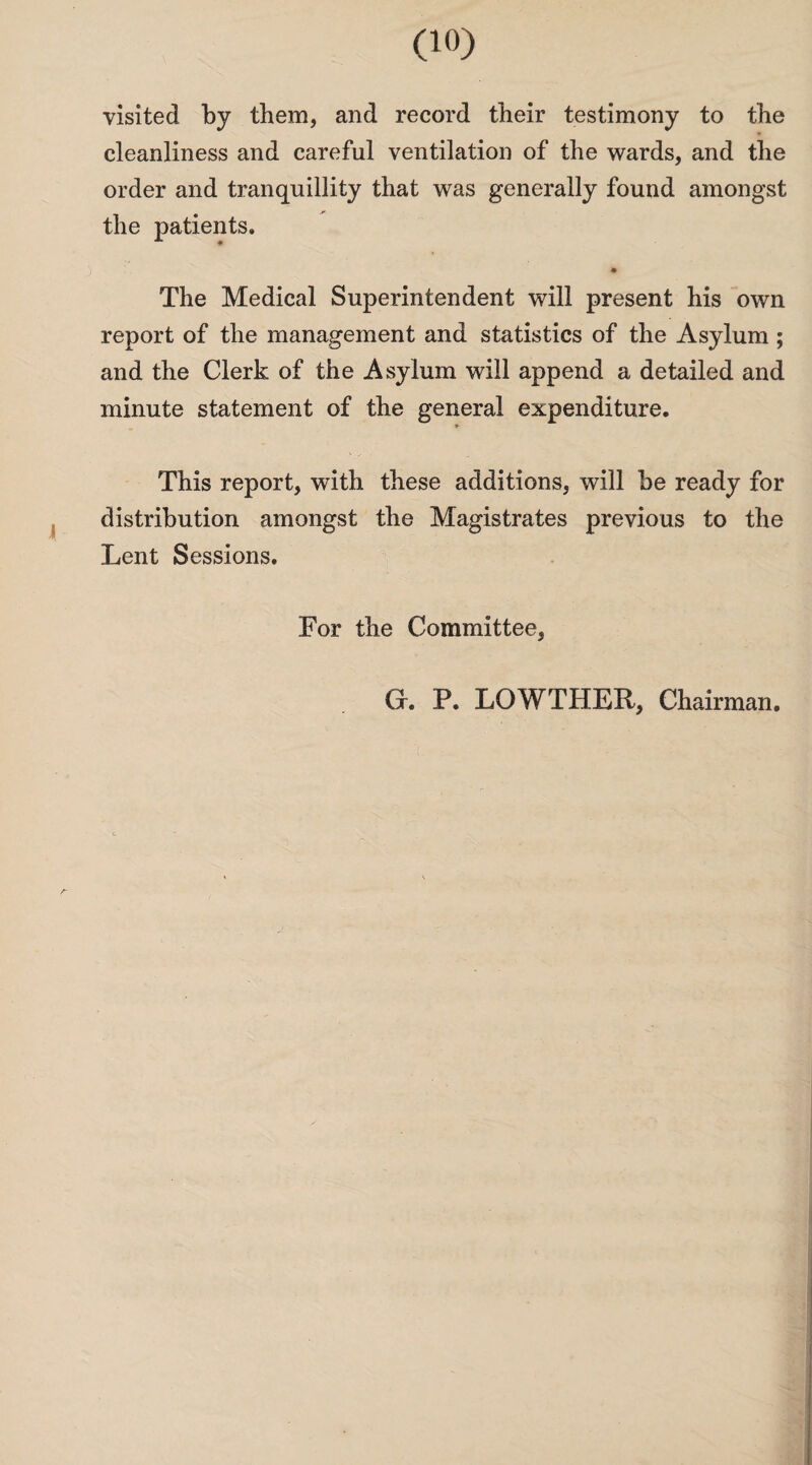 visited by them, and record their testimony to the cleanliness and careful ventilation of the wards, and the order and tranquillity that was generally found amongst the patients. The Medical Superintendent will present his own report of the management and statistics of the Asylum ; and the Clerk of the Asylum will append a detailed and minute statement of the general expenditure. * This report, with these additions, will be ready for distribution amongst the Magistrates previous to the Lent Sessions. For the Committee,