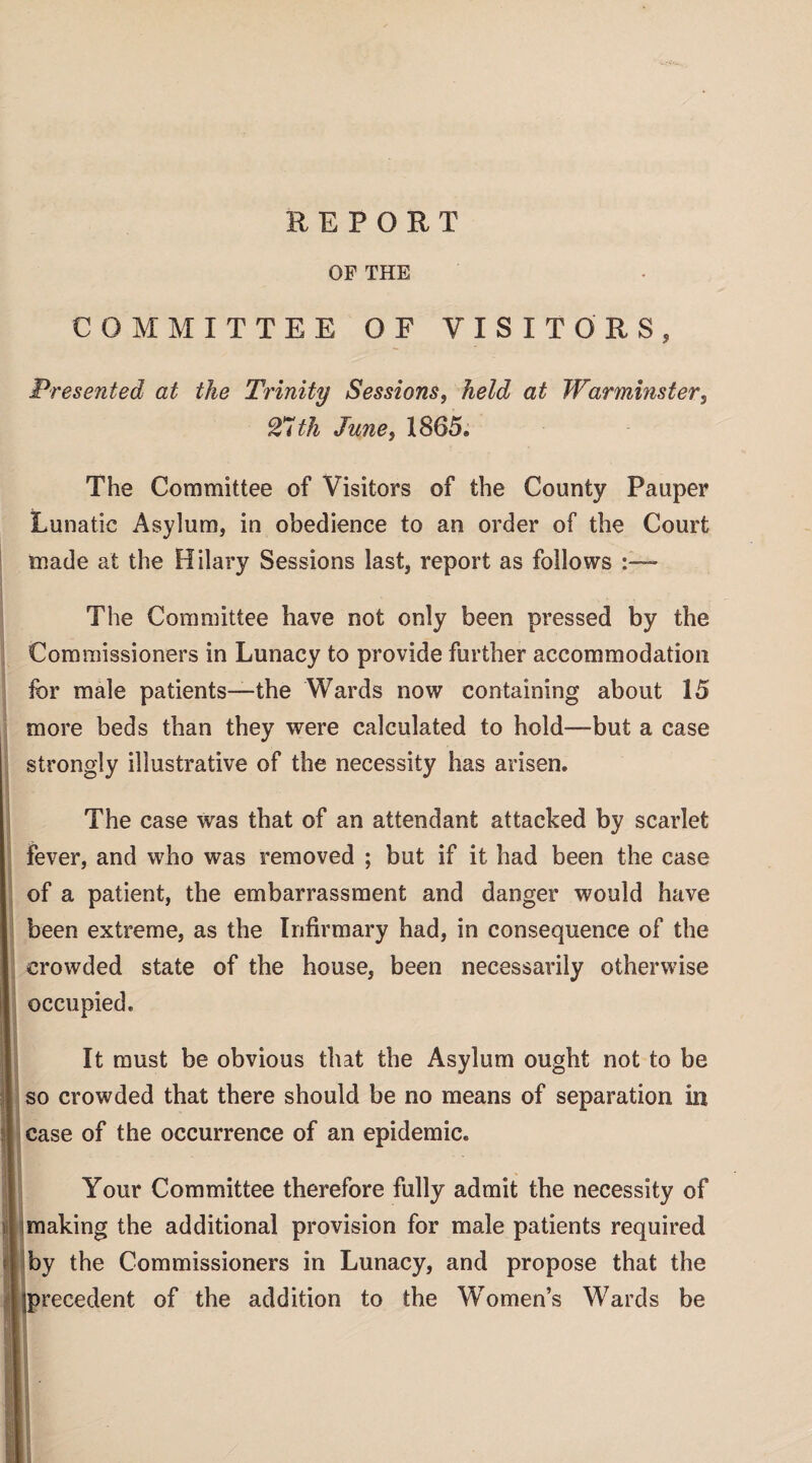 OF THE COMMITTEE OF VISITORS, Presented at the Trinity Sessions, held at Warminster, With June, 1865. The Committee of Visitors of the County Pauper Lunatic Asylum, in obedience to an order of the Court made at the Hilary Sessions last, report as follows The Committee have not only been pressed by the Commissioners in Lunacy to provide further accommodation for male patients—the Wards now containing about 15 more beds than they were calculated to hold—but a case strongly illustrative of the necessity has arisen. The case was that of an attendant attacked by scarlet fever, and who was removed ; but if it had been the case of a patient, the embarrassment and danger would have been extreme, as the Infirmary had, in consequence of the crowded state of the house, been necessarily otherwise occupied. It must be obvious that the Asylum ought not to be so crowded that there should be no means of separation in case of the occurrence of an epidemic. Your Committee therefore fully admit the necessity of making the additional provision for male patients required by the Commissioners in Lunacy, and propose that the iprecedent of the addition to the Women’s Wards be