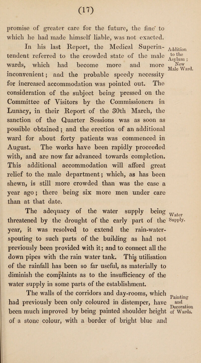 promise of greater care for the future, the fine* to which he had made himself liable, was not exacted. In his last Report, the Medical Superin¬ tendent referred to the crowded state of the male wards, which had become more and more inconvenient; and the probable speedy necessity for increased accommodation was pointed out. The consideration of the subject being pressed on the Committee of Visitors by the Commissioners in Lunacy, in their Report of the 30th March, the sanction of the Quarter Sessions was as soon as possible obtained; and the erection of an additional ward for about forty patients was commenced in August. The works have been rapidly proceeded with, and are now far advanced towards completion. This additional accommodation will afford great relief to the male department; which, as has been shewn, is still more crowded than was the case a year ago; there being six more men under care than at that date. The adequacy of the water supply being threatened by the drought of the early part of the year, it was resolved to extend the rain-water¬ spouting to such parts of the building as had not previously been provided with it; and to connect all the down pipes with the rain water tank. Thig utilisation of the rainfall has been so far useful, as materially to diminish the complaints as to the insufficiency of the water supply in some parts of the establishment. The walls of the corridors and day-rooms, which had previously been only coloured in distemper, have been much improved by being painted shoulder height of a stone colour, with a border of bright blue and Addition to the Asylum : New Male Ward. Water Supply. Painting and Decoration of Wards.