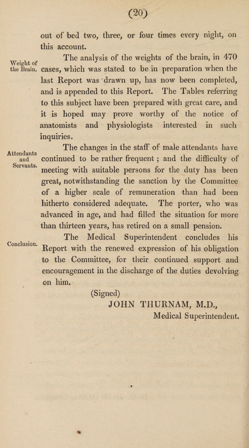 Weight of the Brain. Attendants and Servants. Conclusion. (20) out of bed two, three, or four times every night, on this account. The analysis of the weights of the brain, in 470 cases, which was stated to be in preparation when the last Report was'drawn up, has now been completed, and is appended to this Report. The Tables referring to this subject have been prepared with great care, and it is hoped may prove worthy of the notice of anatomists and physiologists interested in such inquiries. The changes in the staff of male attendants have continued to be rather frequent ; and the difficulty of meeting with suitable persons for the duty has been great, notwithstanding the sanction by the Committee of a higher scale of remuneration than had been hitherto considered adequate. The porter, who was advanced in age, and had filled the situation for more than thirteen years, has retired on a small pension. The Medical Superintendent concludes his Report with the renewed expression of his obligation to the Committee, for their continued support and encouragement in the discharge of the duties devolving on him.' (Signed) JOHN THURNAM, M.D., Medical Superintendent.