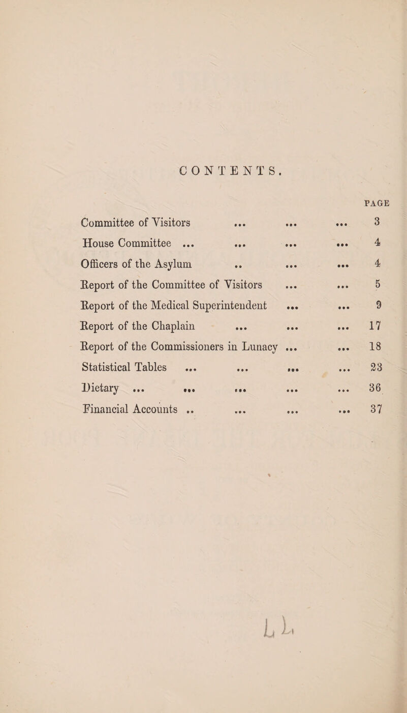 CONTENTS . Committee of Visitors House Committee ... Officers of the Asylum Report of the Committee of Visitors Report of the Medical Superintendent ... Report of the Chaplain Report of the Commissioners in Lunacy ... Statistical Tables Dietary ... ... ... ... Financial Accounts .. PAGE 4 5 9 17 18 23 36 37