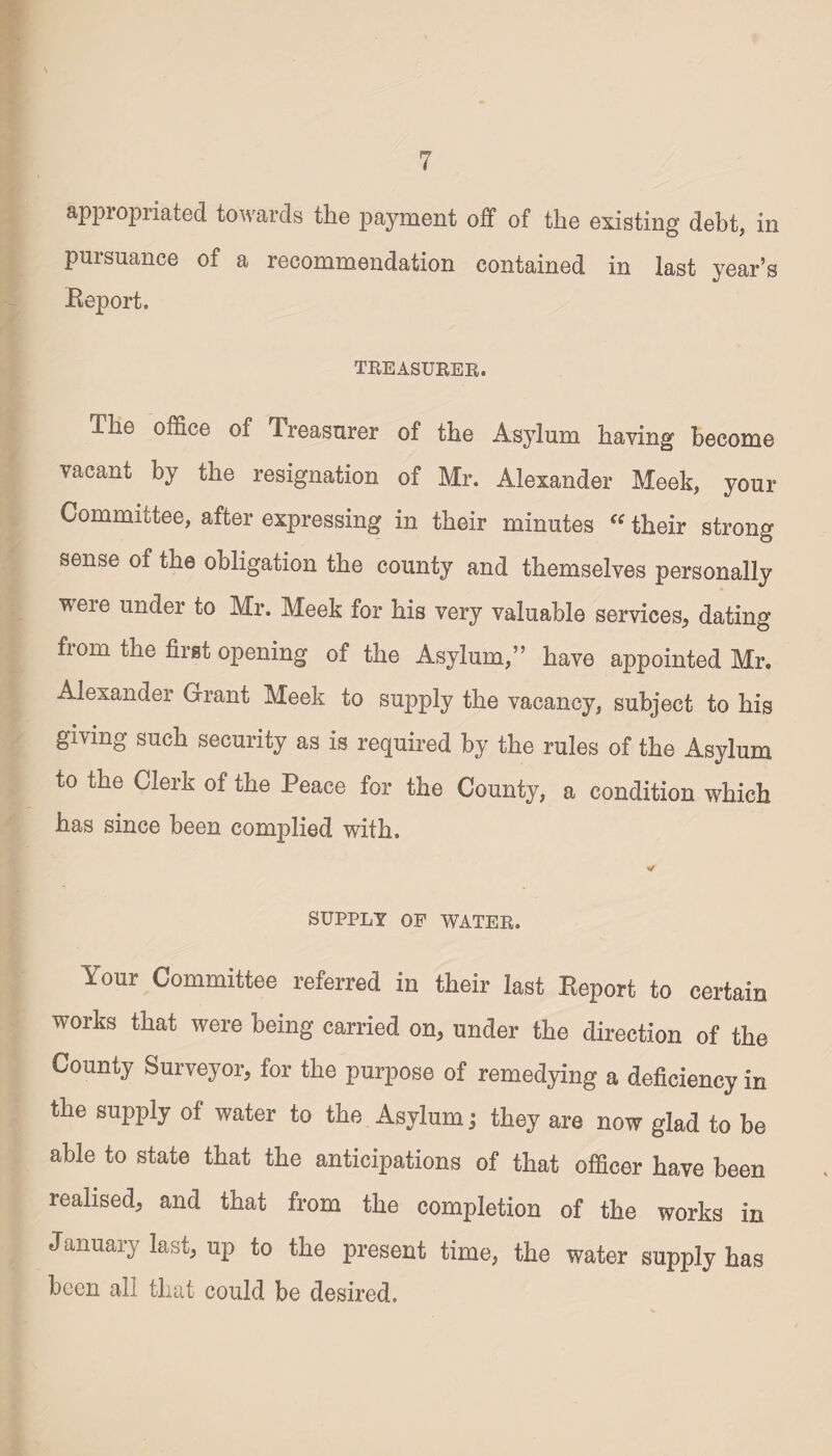 \ appropriated towards the payment off of the existing debt, in pursuance of a recommendation contained in last year’s Beport. TREASURER. I he office of Treasurer of the Asylum having become vacant by the resignation of Mr. Alexander Meek, your Committee, after expressing in their minutes “ their strong sense of the obligation the county and themselves personally weie under to Mr. Meek for his very valuable services^ dating from the first opening of the Asylum,” have appointed Mr. Alexander Grant Meek to supply the vacancy, subject to his giving such security as is required by the rules of the Asylum to the Clerk of the Peace for the County, a condition which has since been complied with. * SUPPLY OP WATER. Your Committee referred in their last Report to certain works that were being carried on, under the direction of the County Surveyor, for the purpose of remedying a deficiency in the supply of water to the Asylum ; they are now glad to be able to state that the anticipations of that officer have been realised, and that from the completion of the works in January last, up to the present time, the water supply has been all that could be desired.