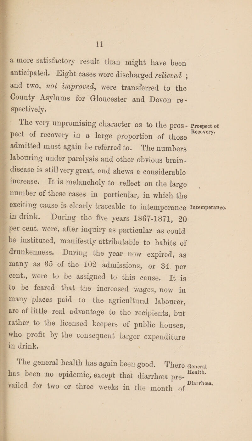 a more satisfactory result than might have been anticipated. Eight cases were discharged relieved ; and two, not improved, were transferred to the County Asylums for Gloucester and Devon re¬ spectively. The very unpromising character as to the pros - Prospect of pect of recovery in a large proportion of those Recoveiy' admitted must again be referred to. The numbers labouring under paralysis and other obvious brain- disease is still very great, and shews a considerable increase. It is melancholy to reflect on the large number of these cases in particular, in which the exciting cause is clearly traceable to intemperance intemperance, in drink. During the five years 1867-1871, 20 per cent, were, after inquiry as particular as could be instituted, manifestly attributable to habits of diunkenness. During the year now expired, as many as 35 of the 102 admissions, or 34 per cent., were to be assigned to this cause. It is to be feared that the increased wages, now in many places paid to the agricultural labourer, are of little real advantage to the recipients, but lathei to the licensed keepers of public houses, who profit by the consequent larger expenditure in drink. The general health has again been good. There General has been no epidemic, except that diarrhoea pre- Health* vailed for two or three weeks in the month ofDia‘rhcea‘