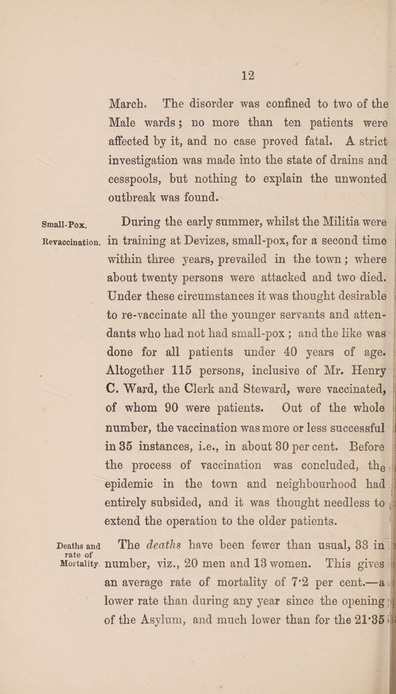 March. The disorder was confined to two of the Male wards; no more than ten patients were affected by it, and no case proved fatal. A strict investigation was made into the state of drains and cesspools, but nothing to explain the unwonted outbreak was found. Small-Pox. During the early summer, whilst the Militia were Kevaccination. in training at Devizes, small-pox, for a second time within three years, prevailed in the town; where about twenty persons were attacked and two died. Under these circumstances it was thought desirable to re-vaccinate all the younger servants and atten¬ dants who had not had small-pox ; and the like was done for all patients under 40 years of age. Altogether 115 persons, inclusive of Mr. Henry C. Ward, the Clerk and Steward, were vaccinated, of whom 90 were patients. Out of the whole number, the vaccination was more or less successful in 35 instances, i.e., in about 30 per cent. Before the process of vaccination was concluded, the epidemic in the town and neighbourhood had entirely subsided, and it was thought needless to , extend the operation to the older patients. 1 Deaths and The deaths have been fewer than usual, 33 in rate of Mortality, number, viz., 20 men and 13 women. This gives Is an average rate of mortality of 7*2 per cent.—a lower rate than during any year since the opening of the Asylum, and much lower than for the 21*35 >