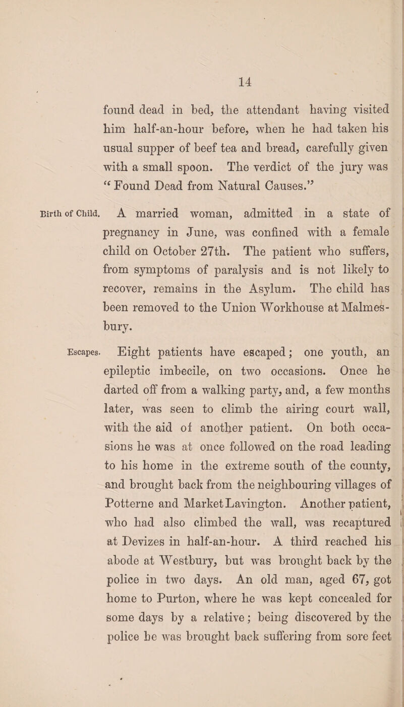 found dead in bed, the attendant having visited him half-an-hour before, when he had taken his usual supper of beef tea and bread, carefully given with a small spoon. The verdict of the jury was tc Found Dead from Natural Causes.” Birth of Child. A married woman, admitted in a state of pregnancy in June, was confined with a female child on October 27th. The patient who suffers, from symptoms of paralysis and is not likely to recover, remains in the Asylum. The child has been removed to the Union Workhouse at Malmes¬ bury. Escapes. Eight patients have escaped; one youth, an epileptic imbecile, on two occasions. Once he darted off from a walking party, and, a few months later, was seen to climb the airing court wall, with the aid of another patient. On both occa¬ sions he was at once followed on the road leading to his home in the extreme south of the county, and brought back from the neighbouring villages of Potterne and Market Lavington. Another patient, who had also climbed the Avail, was recaptured i at Devizes in half-an-hour. A third reached his abode at Westbury, but was brought back by the J police in two days. An old man, aged 67, got home to Purton, where he w~as kept concealed for some days by a relative; being discovered by the police he was brought back suffering from sore feet