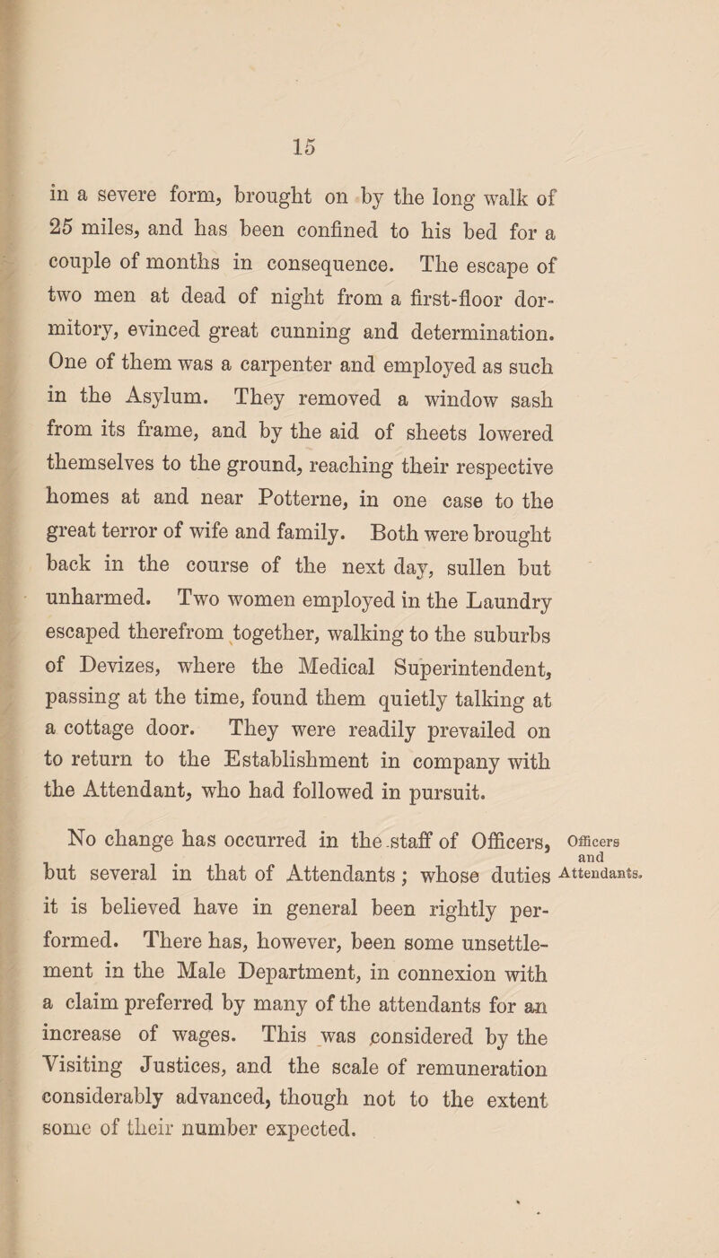 in a severe form, brought on by the long walk of 25 miles, and has been confined to his bed for a couple of months in consequence. The escape of two men at dead of night from a first-floor dor¬ mitory, evinced great cunning and determination. One of them was a carpenter and employed as such in the Asylum. They removed a window sash from its frame, and by the aid of sheets lowered themselves to the ground, reaching their respective homes at and near Potterne, in one case to the great terror of wife and family. Both were brought back in the course of the next day, sullen but unharmed. Two women employed in the Laundry escaped therefrom together, walking to the suburbs of Devizes, where the Medical Superintendent, passing at the time, found them quietly talking at a cottage door. They were readily prevailed on to return to the Establishment in company with the Attendant, who had followed in pursuit. No change has occurred in the staff of Officers, Officers and but several in that of Attendants; whose duties Attendanss. it is believed have in general been rightly per¬ formed. There has, however, been some unsettle¬ ment in the Male Department, in connexion with a claim preferred by many of the attendants for an increase of wages. This was .considered by the Visiting Justices, and the scale of remuneration considerably advanced, though not to the extent some of their number expected.