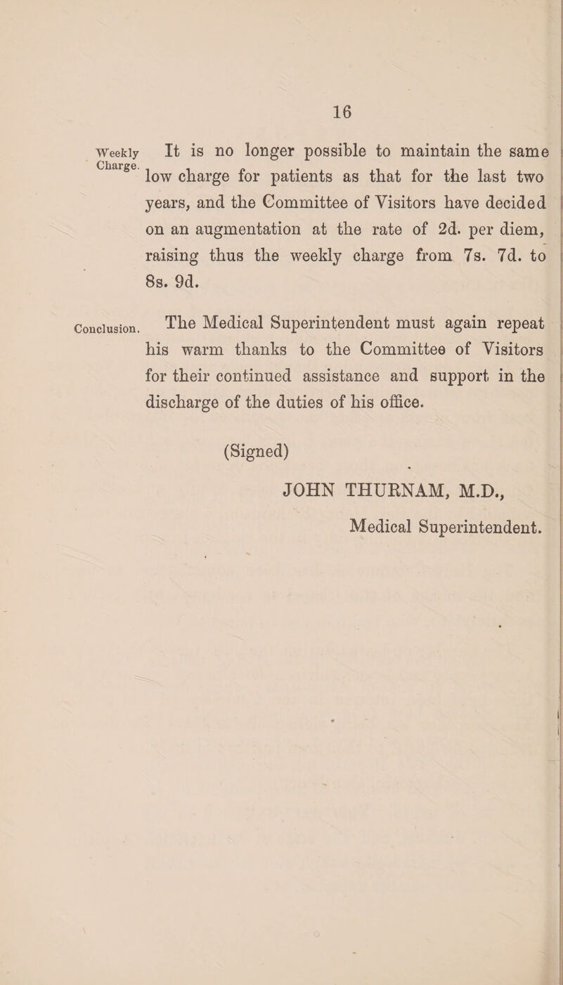 Weekly Charge. Conclusion. It is no longer possible to maintain the same low charge for patients as that for the last two years, and the Committee of Visitors have decided on an augmentation at the rate of 2d. per diem, raising thus the weekly charge from 7s. 7d. to 8s. 9d. The Medical Superintendent must again repeat his warm thanks to the Committee of Visitors for their continued assistance and support in the discharge of the duties of his office. (Signed) JOHN THUENAM, M.D., Medical Superintendent. i