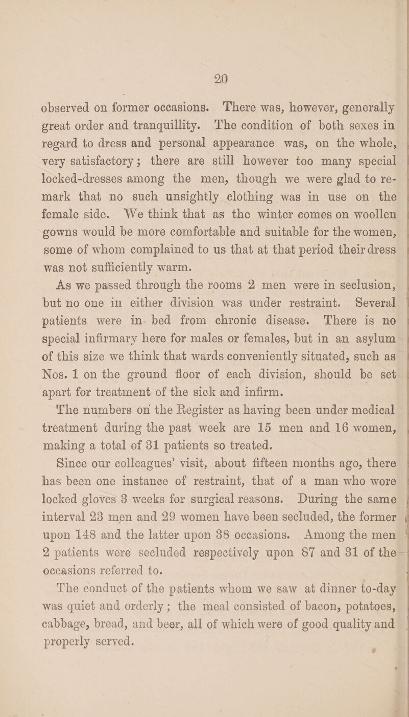 observed on former occasions. There was, however, generally great order and tranquillity. The condition of both sexes in regard to dress and personal appearance was, on the whole, very satisfactory; there are still however too many special locked-dresses among the men, though we were glad to re¬ mark that no such unsightly clothing was in use on the female side. We think that as the winter comes on woollen gowns would be more comfortable and suitable for the women, some of whom complained to us that at that period their dress was not sufficiently warm. As we passed through the rooms 2 men were in seclusion, but no one in either division was under restraint. Several patients were in bed from chronic disease. There is no special infirmary here for males or females, but in an asylum of this size we think that wards conveniently situated, such as Nos. 1 on the ground floor of each division, should be set apart for treatment of the sick and infirm. The numbers oh the Register as having been under medical treatment during the past week are 15 men and 16 women, making a total of 31 patients so treated. Since our colleagues’ visit, about fifteen months ago, there has been one instance of restraint, that of a man who wore locked gloves 3 weeks for surgical reasons. During the same , interval 23 men and 29 women have been secluded, the former i upon 148 and the latter upon 38 occasions. Among the men 1 2 patients were secluded respectively upon 87 and 31 of the occasions referred to. The conduct of the patients whom we saw at dinner to-day was quiet and orderly ; the meal consisted of bacon, potatoes, cabbage, bread, and beer, all of which were of good quality and properly served.