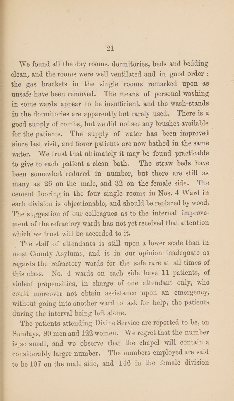 21 We found all the day rooms, dormitories, beds and bedding clean, and the rooms were well ventilated and in good order ; the gas brackets in the single rooms remarked upon as unsafe have been removed. The means of personal washing in some wards appear to be insufficient, and the wash-stands in the dormitories are apparently but rarely used. There is a good supply of combs, but we did not see any brushes available for the patients. The supply of water has been improved since last visit, and fewer patients are now bathed in the same water. We trust that ultimately it may be found practicable to give to each patient a clean bath. The straw beds have been somewhat reduced in number, but there are still as many as 26 on the male, and 32 on the female side. The cement flooring in the four single rooms in Nos. 4 Ward in each division is objectionable, and should be replaced by wood. The suggestion of our colleagues as to the internal improve¬ ment of the refractory wards has not yet received that attention wdiich we trust will be accorded to it. The staff of attendants is still upon a lower scale than in most County Asylums, and is in our opinion inadequate as regards the refractory wards for the safe care at all times of this class. No. 4 wards on each side have 11 patients, of violent propensities, in charge of one attendant only, who could moreover not obtain assistance upon an emergency, without going into another ward to ask for help, the patients during the interval being left alone. The patients attending Divine Service are reported to be, on Sundays, 80 men and 122 women. We regret that the number is so small, and we observe that the chapel will contain a considerably larger number. The numbers employed are said