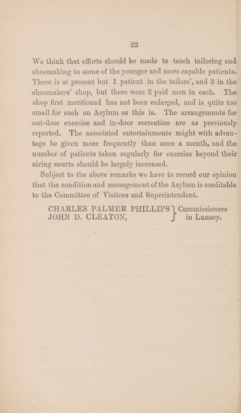 We think that efforts should be made to teach tailoring and shoemaking to some of the younger and more capable patients. There is at present but 1 patient in the tailors’, and 3 in the shoemakers’ shop, but there were 2 paid men in each. The shop first mentioned has not been enlarged, and is quite too small for such an Asylum as this is. The arrangements for out-door exercise and in-door recreation are as previously reported. The associated entertainments might with advan¬ tage be given more frequently than once a month, and the number of patients taken regularly for exercise beyond their airing courts should be largely increased. Subject to the above remarks we have to record our opinion that the condition and management of the Asylum is creditable to the Committee of Visitors and Superintendent. CHARLES PALMER PHILLIPS \ Commissioners JOHN D. CLEATON, J in Lunacy.