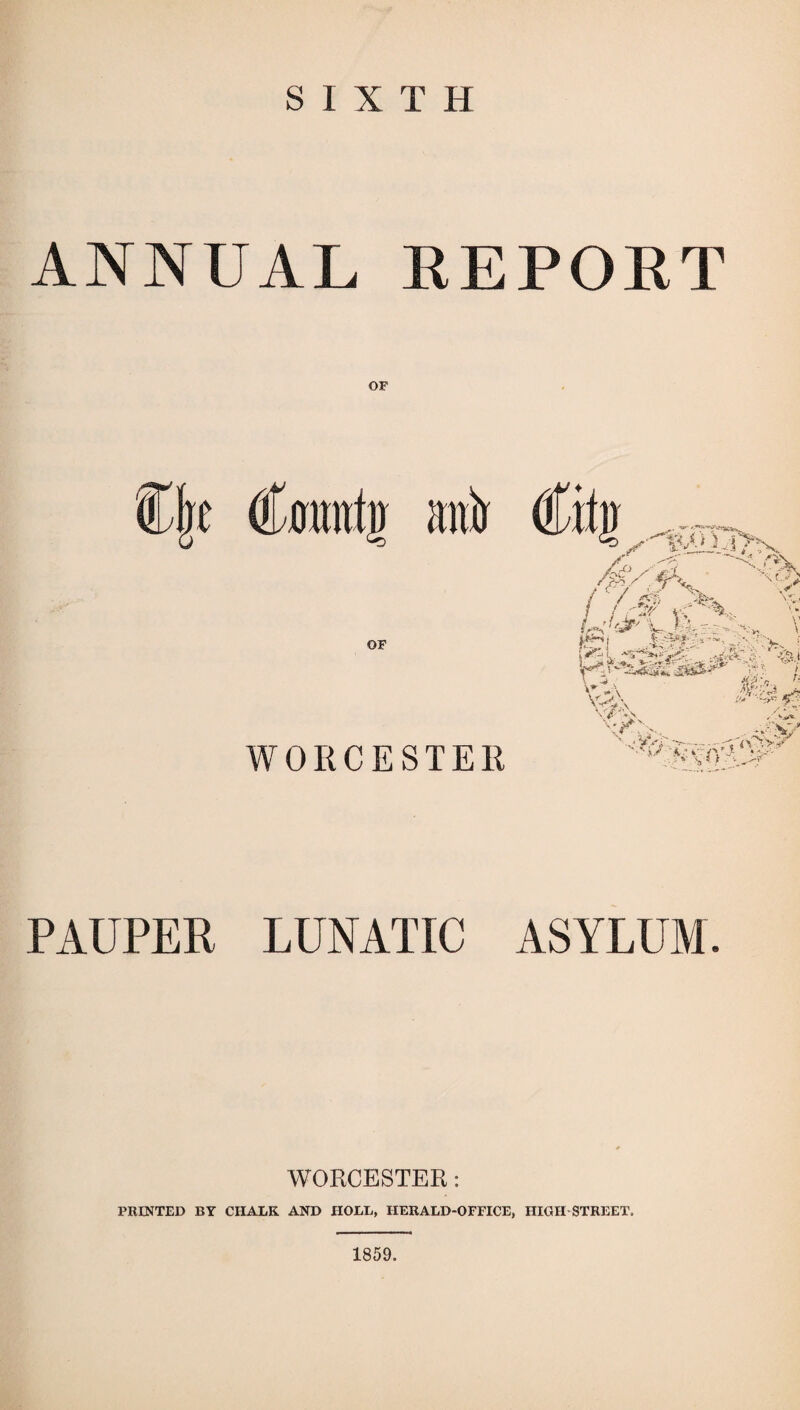 SIXTH ANNUAL EEPOET OF OF WORCESTER PAUPER LUNATIC ASYLUM. WORCESTER: PRINTED BY CHALK AND HOLE, HERALD-OFFICE, HIGH STREET, 1859.