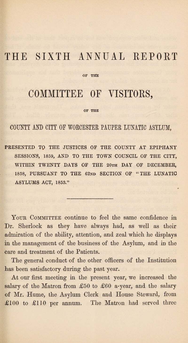 THE SIXTH ANNUAL REPORT OF THE COMMITTEE OF VISITORS, OF THE COUNTY AND CITY OE WORCESTER PAUPER LUNATIC ASYLUM, PRESENTED TQ THE JUSTICES OF THE COUNTY AT EPIPHANY SESSIONS, 1859, AND TO THE TOWN COUNCIL OF THE CITY, WITHIN TWENTY DAYS OF THE 20th DAY OF DECEMBER, 1858, PURSUANT TO THE 62nd SECTION OF “THE LUNATIC ASYLUMS ACT, 1853.” Your Committee continue to feel the same confidence in Dr. Sherlock as they have always had, as well as their admiration of the ability, attention, and zeal which he displays in the management of the business of the Asylum, and in the care and treatment of the Patients. The general conduct of the other officers of the Institution has been satisfactory during the past year. At our first meeting in the present year, we increased the salary of the Matron from £60 to TOO a-year, and the salary of Mr. Hume, the Asylum Clerk and House Steward, from d£l00 to IMlO per annum. The Matron had served three