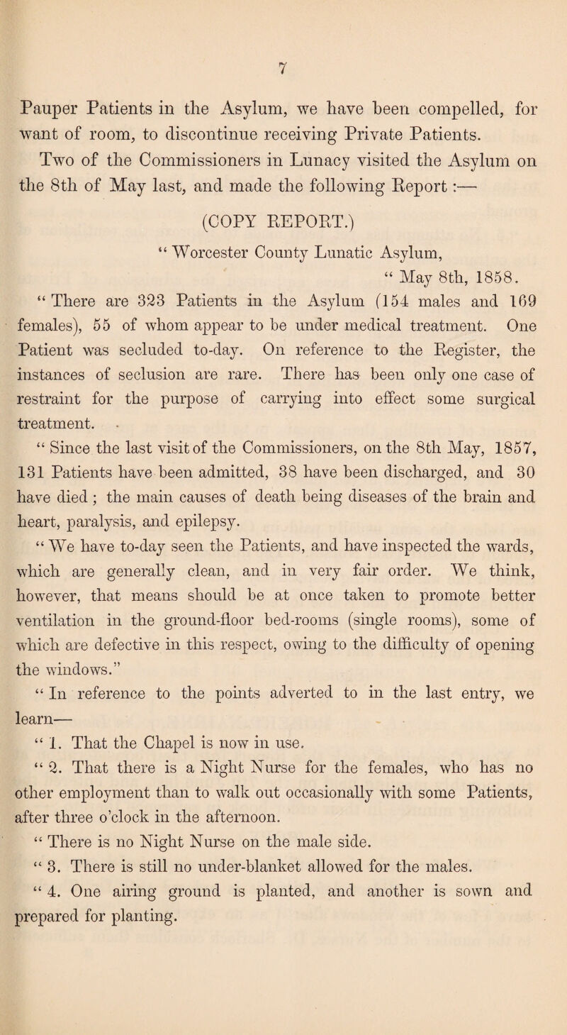 Pauper Patients in the Asylum, we have been compelled, for want of room, to discontinue receiving Private Patients. Two of the Commissioners in Lunacy visited the Asylum on the 8th of May last, and made the following Report:— (COPY REPORT.) “ Worcester County Lunatic Asylum, “ May 8th, 1858. “There are 328 Patients in the Asylum (154 males and 169 females), 55 of whom appear to be under medical treatment. One Patient was secluded to-day. On reference to the Register, the instances of seclusion are rare. There has been only one case of restraint for the purpose of carrying into effect some surgical treatment. “ Since the last visit of the Commissioners, on the 8th May, 1857, 131 Patients have been admitted, 38 have been discharged, and 30 have died; the main causes of death being diseases of the brain and heart, paralysis, and epilepsy. “ We have to-day seen the Patients, and have inspected the wards, which are generally clean, and in very fair order. We think, however, that means should be at once taken to promote better ventilation in the ground-floor bed-rooms (single rooms), some of which are defective in this respect, owing to the difficulty of opening the windows.” “ In reference to the points adverted to in the last entry, we learn— “1. That the Chapel is now in use. “2. That there is a Night Nurse for the females, who has no other employment than to walk out occasionally with some Patients, after three o’clock in the afternoon. “ There is no Night Nurse on the male side. “3. There is still no under-blanket allowed for the males. “ 4. One airing ground is planted, and another is sown and prepared for planting.