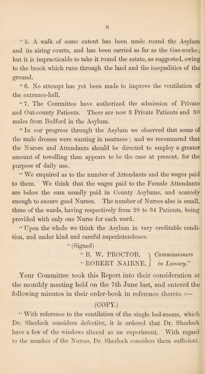 “5. A walk of some extent has been made round the Asylum and its airing courts, and has been carried as far as the Gas-works; but it is impracticable to take it round the estate, as suggested, owing to the brook which runs through the land and the inequalities of the ground. “6. No attempt has yet been made to improve the ventilation of the entrance-hall. “ 7. The Committee have authorized the admission of Private and Out-county Patients. There are now 3 Private Patients and 30 males from Bedford in the Asylum. “ In our progress through the Asylum we observed that some of the male dresses were wanting in neatness ; and we recommend that the Nurses and Attendants should be directed to employ a greater amount of towelling than appears to be the ca.se at present, for the purpose of daily use. “We enquired as to the number of Attendants and the wages paid to them. We think that the wages paid to the Female Attendants are below the sum usually paid in County Asylums, and scarcely enough to ensure good Nurses. The number of Nurses also is small, three of the wards, having respectively from 28 to 34 Patients, being provided with only one Nurse for each ward. “ Upon the whole we think the Asylum in very creditable condi¬ tion, and under kind and careful superintendence. “ (Signed) “ B. W. PROCTOR:, | Commissioners “ ROBERT NAIRNE, , in Lunacy.” Your Committee took this Report into their consideration at the monthly meeting held on the 7th June last, and entered the following minutes in their order-book in reference thereto :— (COPY.) “ With reference to the ventilation of the single bed-rooms, which Dr. Sherlock considers defective, it is ordered that Dr. Sherlock have a few of the windows altered as an experiment. With regard to the number of the Nurses, Dr. Sherlock considers them sufficient.