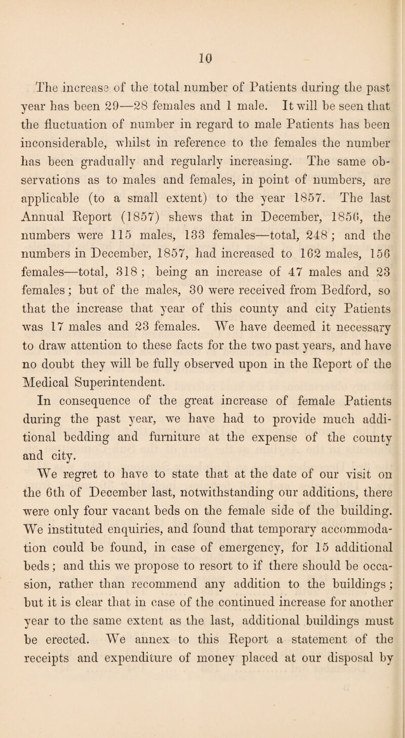 The increase of the total number of Patients during the past year has been 29—28 females and .1 male. It will he seen that the fluctuation of number in regard to male Patients has been inconsiderable, whilst in reference to the females the number has been gradually and regularly increasing. The same ob¬ servations as to males and females, in point of numbers, are applicable (to a small extent) to the year 1857. The last Annual Report (1857) shews that in December, 1850, the numbers were 115 males, 133 females—total, 248; and the numbers in December, 1857, had increased to 162 males, 156 females—total, 318 ; being an increase of 47 males and 23 females; hut of the males, 30 were received from Bedford, so that the increase that year of this county and city Patients was 17 males and 23 females. We have deemed it necessary to draw attention to these facts for the two past years, and have no doubt they will he fully observed upon in the Report of the Medical Superintendent. In consequence of the great increase of female Patients during the past year, we have had to provide much addi¬ tional bedding and furniture at the expense of the county and city. We regret to have to state that at the date of our visit on the 6th of December last, notwithstanding our additions, there were only four vacant beds on the female side of the building. We instituted enquiries, and found that temporary accommoda¬ tion could he found, in case of emergency, for 15 additional beds; and this we propose to resort to if there should he occa¬ sion, rather than recommend any addition to the buildings; but it is clear that in case of the continued increase for another year to the same extent as the last, additional buildings must be erected. We annex to this Report a statement of the receipts and expenditure of money placed at our disposal by