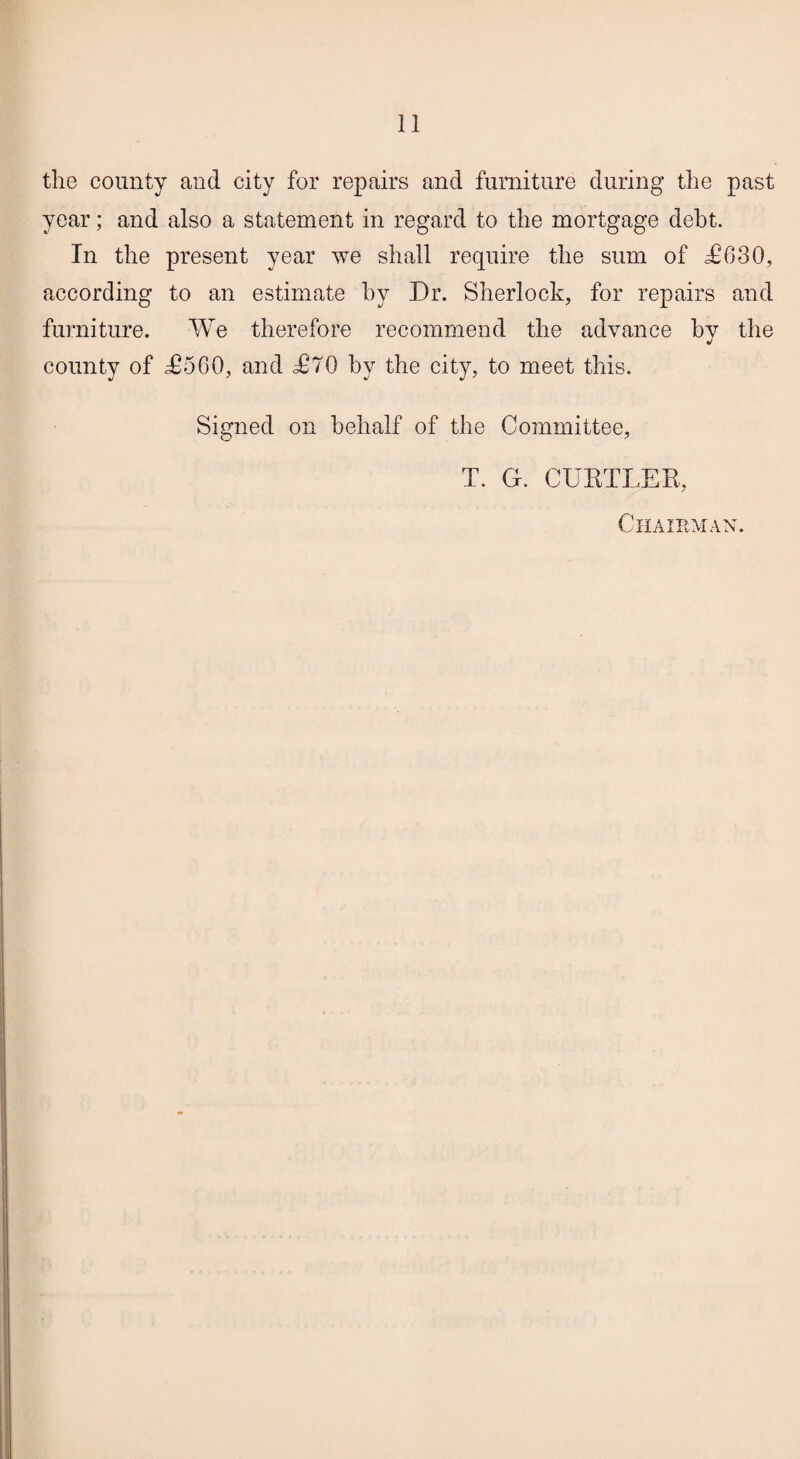 the county and city for repairs and furniture during the past year; and also a statement in regard to the mortgage debt. In the present year we shall require the sum of £630, according to an estimate by Dr. Sherlock, for repairs and furniture. We therefore recommend the advance by the county of £560, and £70 by the city, to meet this. Signed on behalf of the Committee, T. G. CURTLER, Chairman.
