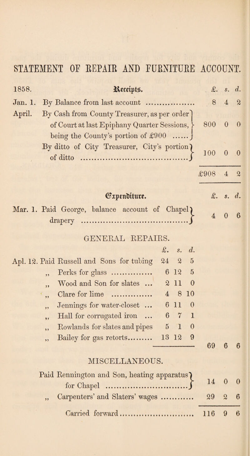 STATEMENT OF REPAIR AND FURNITURE ACCOUNT. 1858. l&emptg. Jan. 1. By Balance from last account . April. By Cash from County Treasurer, as per order1 of Court at last Epiphany Quarter Sessions, Y being the County’s portion of £900 .j By ditto of City Treasurer, City’s portion! of ditto ...j <^*ptntitture. Mar. 1. Paid George, balance account of Chapel} drapery . 1 GENERAL REPAIRS. £. s. d. Apl. 13. Paid Russell and Sons for tubing 24 2 5 ,, Perks for glass . 6 12 5 ,, Wood and Son for slates ... 2 11 0 ,, Clare for lime . 4 8 10 ,, Jennings for water-closet ... 6 11 0 „ Hall for corrugated iron ... 6 7 1 „ Rowlands for slates and pipes 5 10 ,, Bailey for gas retorts. 13 12 9 MISCELLANEOUS. Paid Bennington and Son, heating apparatus for Chapel . ,, Carpenters’ and Slaters’ wages . £. s. d. 8 4 2 800 0 0 100 0 0 £908 4 2 £. s. d. 4 0 6 69 6 6 14 0 0 29 2 6