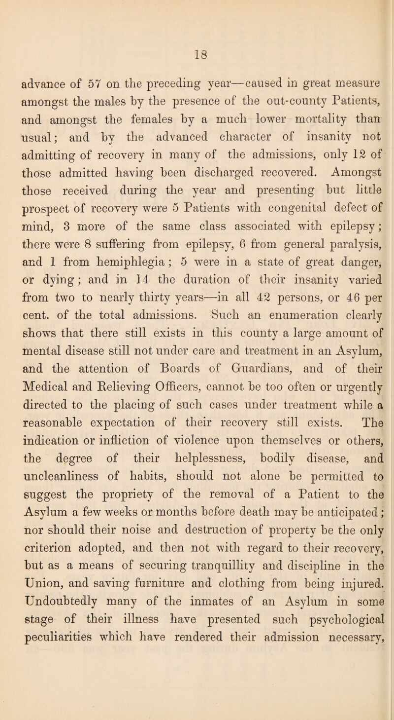 advance of 57 on the preceding year—caused in great measure amongst the males by the presence of the out-county Patients, and amongst the females by a much lower mortality than usual; and by the advanced character of insanity not admitting of recovery in many of the admissions, only 12 of those admitted having been discharged recovered. Amongst those received during the year and presenting but little prospect of recovery were 5 Patients with congenital defect of mind, 3 more of the same class associated with epilepsy; there were 8 suffering from epilepsy, 6 from general paralysis, and 1 from hemiphlegia; 5 were in a state of great danger, or dying; and in 14 the duration of their insanity varied from two to nearly thirty years—in all 42 persons, or 46 per cent, of the total admissions. Such an enumeration clearly shows that there still exists in this county a large amount of mental disease still not under care and treatment in an Asylum, and the attention of Boards of Guardians, and of their Medical and Believing Officers, cannot be too often or urgently directed to the placing of such cases under treatment while a reasonable expectation of their recovery still exists. The indication or infliction of violence upon themselves or others, the degree of their helplessness, bodily disease, and uncleanliness of habits, should not alone be permitted to suggest the propriety of the removal of a Patient to the Asylum a few weeks or months before death may be anticipated; nor should their noise and destruction of property be the only criterion adopted, and then not with regard to their recovery, but as a means of securing tranquillity and discipline in the Union, and saving furniture and clothing from being injured. Undoubtedly many of the inmates of an Asylum in some stage of their illness have presented such psychological peculiarities which have rendered their admission necessary.